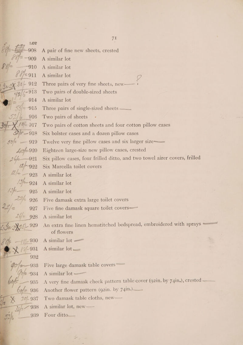 7% A pair of fine new sheets, crested A similar lot A similar lot A similar lot ? Three pairs of very fine sheets, new Two pairs of double-sized sheets A similar lot Three pairs of single-sized sheets —.. Two pairs of sheets Two pairs of cotton sheets and four cotton pillow cases Six bolster cases and a dozen pillow cases Twelve very fine pillow cases and six larger si1Zess-uu» Eighteen large-size new pillow cases, crested Six pillow cases, four frilled ditto, and two towel airer covers, frilled Six Marcella toilet covers A similar lot A similar lot A similar lot Five damask extra large toilet covers Five fine damask square toilet covers-—* A similar lot An extra fine linen hemstitched bedspread, embroidered with sprays === of flowers A similar lot «© A.-Similar lOt-eese Five large damask table covers“ A similar lot -——~ A very fine damask check pattern table cover (g2in. by 74in.), crested Another flower pattern (g2in. by 74in.) Two damask table cloths, new—~ A similar lot, new—— Four dittea——