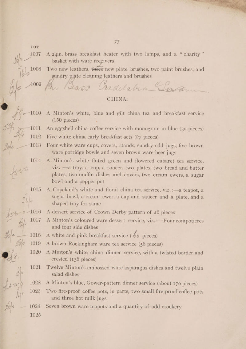 LOT / 1007 ihe “// 1008 a e. Q , fe—1010 Se WY), I40 <=-—1011 We 4012 ae 1013 a tne byt 1015 J b)2 feto-0 “1016 k PAL LOL? JF H+ —1018 | dof 1019 wef —-: 1020 o » A 1021 ve A-24in. brass breakfast heater with two lamps, and a “ charity ” basket with ware recgivers Two new leathers, three new plate brushes, two paint brushes, and sundry plate cleaning leathers and brushes ped  7 io - . f P ¢ , \ ; <4 2 / . of / f , A ed Al SAU Ae LL CHINA. A Minton’s white, blue and gilt china tea and breakfast service (150 pieces) : An eggshell china coffee service with monogram in blue (30 pieces) Five white china early breakfast sets (“¢ pieces) Four white ware cups, covers, stands, sundry odd jugs, five brown ware porridge bowls and seven brown ware beer jugs A Minton’s white fluted green and flowered cabaret tea service, viz. :—a tray, a cup, a saucer, two plates, two bread and butter plates, two muffin dishes and covers, two cream ewers, a sugar bowl and a pepper pot A Copeland’s white and floral china tea service, viz. :—a teapot, a sugar bowl, a cream ewer, a cup and saucer and a plate, and a shaped tray for same A dessert service of Crown Derby pattern of 26 pieces A Minton’s coloured ware dessert service, viz. :—Four compotieres and four side dishes A white and pink breakfast service ( l © pieces) A brown Rockingham ware tea service (58 pieces) A Minton’s white china dinner service, with a twisted border and crested (136 pieces) Twelve Minton’s embossed ware asparagus dishes and twelve plain salad dishes A Minton’s blue, Gower-pattern dinner service (about 170 pieces) Two fire-proof coffee pots, in parts, two small fire-proof coffee pots and three hot milk jugs — Seven brown ware teapots and a quantity of odd crockery