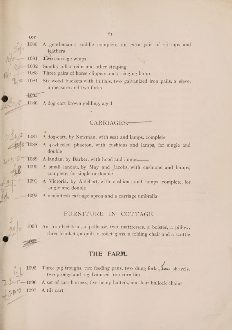 LOPF 1080 Do) Ibjz—— 1081 - } 1082 ny _~ 1083 1 le--1084 ou saddle complete, an extra pair of stirrups and leathers i, carriage whips Sundry pillar reins and other straping A gentleman’s Three pairs of horse clippers and a singing lamp Six wood buckets with initials, two galvanized iron pails, a sieve, a measure and two forks } es | 1086 no AAS 1087 ees <) 1089 4 1096 wT, e3q- 1091 ie mtA092 ay fy g 1093 A dog cart brown gelding, aged CARRIAGES-————— @ A dog-cart, by Newman, with seat and lamps, complete A 4-wheeled phaeton, with cushions and lamps, for single and double A landau, by Barker, with hood and lam pseecnn« A small landau, by May and Jacobs, with cushions and lamps, complete, for single or double A Victoria, by Aldebert, with cushions and lamps complete, for single and double A macintosh carriage apron and a carriage umbrella PURNTTURE.-IN- COTY AGF. An iron bedstead, a palliasse, two mattresses, a bolster, a pillow, three blankets, a quilt, a toilet glass, a folding chair and a scuttle THE FARM. two prongs and a galvanised iron corn bin