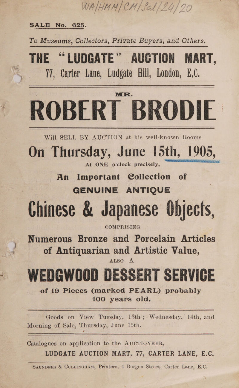 Ay AIM | CH/ / aly Lo) IO SALE No. 625. To Museums, Collectors, Private Buyers, and Others. THE “LUDGATE” AUCTION MART, 5 17, Carter Lane, Ludgate Hill, London, £.C. ROBERT Will SELL BY AUCTION at his well-known Rooms On Thursday, June loth, 1905, At ONE o’clock precisely, saiaidigp ps An Important Collection of GENUINE ANTIQUE Chinese &amp; Japanese Objects, COMPRISING Numerous Bronze and Porcelain Articles of Antiquarian and Artistic Value, WEDGWOO0D DESSERT SERVICE of 19 Pieces (marked PEARL) probably 100 years old. Goods on View Tuesday, 13th; Wednesday, 14th, and Morning of Sale, Thursday, June 15th. Criloguca on application to the AUCTIONEER, LUDGATE AUCTION MART, 77, CARTER LANE, E.C. SaunpERS &amp; CULLINGHAM, Printers, 4 Burgon Street, Carter Lane, E.C.