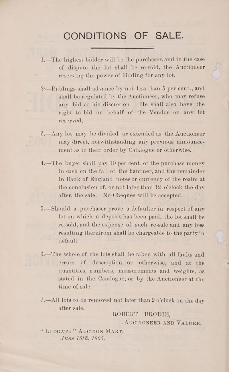 CONDITIONS OF SALE. 1.—The highest bidder will be the purchaser, and in the case of dispute the lot shall be re-sold, the Auctioneer reserving the power of bidding for any lot. 2-—Biddings shall advance by not less than 5 per cent., and shall be regulated by the Auctioneer, who may refuse any bid at his discretion. He shall also have the right to bid on behalf of the Vendor on any lot reserved. _3—Any lot may be divided or extended as the Auctioneer may clirect, notwithstanding any previous announce- ment as to their order by Catalogue or otherwise. 4.—The buyer shall pay 10 per cent. of the purchase-money in cash on the fal! of the hammer, and the remainder in Bank of England notes or currency of the realm at the conclusion of, or not later than 12 o’clock the day after, the sale. No Cheques will be accepted. 5.—Should a purchaser prove a defaulter in respect of any lot on which a deposit has been paid, the lot shall be re-sold, and the expense of such re-sale and any loss resulting therefrom shall be chargeable to the party in default. 6.—The whole of the lots shall be taken with all faults and errors of description or otherwise, and at the quantities, numbers, measurements and weights, as stated in the Catalogue, or by the Auctioneer at the time of sale. 7.—All lots to be removed not later than 2 o’clock on the day after sale. ROBERT BRODIE, . AUCTIONEER AND VALUER. “ LUDGATE” AUCTION MART, June loth, 1905.