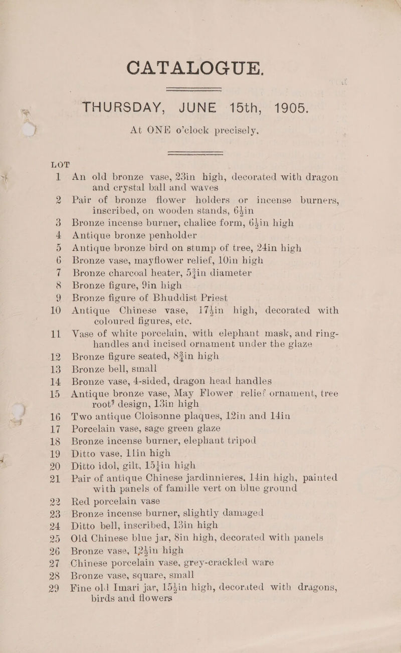 20 24 28 CATALOGUE. THURSDAY, JUNE 15th, 1905. At ONE o’clock precisely. An old bronze vase, 23in high, decorated with dragon | and crystal ball and waves Pair of bronze flower holders or incense burners, inscribed, on wooden stands, 6$in Bronze incense burner, chalice form, 65in high Antique bronze penholder Antique bronze bird on stump of tree, 24in high Bronze vase, mayflower relief, 10in high Bronze charcoal heater, 53in diameter Bronze figure, 9in high Bronze figure of Bhuddist Priest Antique Chinese vase, I74in high, decorated with coloured figures, ete. | Vase of white porcelain, with elephant mask, and ring- handles and incised ornament under the glaze Bronze figure seated, 8$in high Bronze bell, small Bronze vase, 4-sided, dragon head handles Antique bronze vase, May Flower relief ornament, tree root? design, 13in high Two antique Cloisonne plaques, 12in and I4in Porcelain vase, sage green glaze Bronze incense burner, elepliant tripod Ditto vase. Llin high Ditto idol, gilt, L5}in high Pair of antique Chinese jardinnieres, l4in high, painted with panels of famille vert on blue ground Red porcelain vase Bronze incense burner, slightly damaged Ditto bell, inscribed, 1din high Old Chinese blue jar, 8in high, decorated with panels Bronze vase, 124in high Chinese porcelain vase, grey-crackled ware Bronze vase, square, small Fine old Imari jar, lddin high, decorated with dragons, birds and flowers