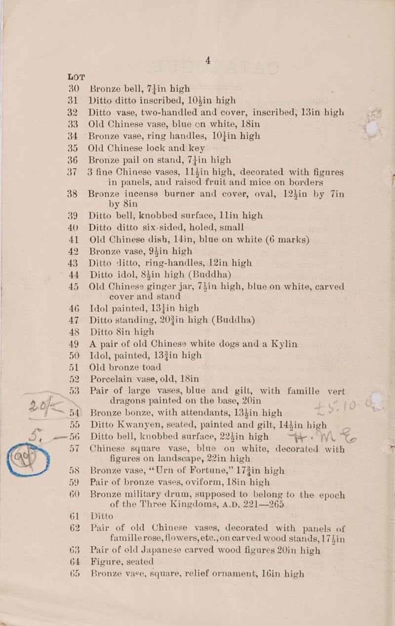 Bronze bell, 74in high Ditto ditto inscribed, 105in high Ditto vase, two-handled and cover, inscribed, 13in high Old Chinese vase, blue on white, 18in Bronze vase, ring handles, 10}in high Old Chinese lock and key Bronze pail on stand, 7+in high 3 fine Chinese vases, 114in high, decorated with figures in panels, and raised fruit and mice on borders Bronze incense burner and cover, oval, 124in by Tin by 8in Ditto bell, knobbed surface, Llin high Ditto ditto six-sided, holed, small Old Chinese dish, 14in, blue on white (6 marks) Bronze vase, 94in high Ditto ditto, ring-handles, 12in high Ditto idol, 84in high (Buddha) Old Chinese ginger jar, 75in high, blue on white, carved cover and stand Idol painted, 13}in high Ditto standing, 203in high (Buddha) Ditto 8in high A pair of old Chinese white dogs and a Kylin Idol, painted, 133in high Old bronze toad Porcelain vase, old, 18in Pair of large vases, blue and gilt, with famille vert dragons painted on the base, 20in Bronze bonze, with attendants, 13}in high Ditto Kwanyen, seated, painted atl gilt, 144in high: i Chinese square vase, blue on white, decorated wih figures on landscape, 22in high Bronze vase, “Urn of Fortune,” 173in high Pair of bronze vases, oviform, 18in high Bronze military drum, supposed to belong to the epoch of the Three Kingdoms, Ay 291965 Ditto Pair of old Chinese vases, decorated with panels of famille rose, flowers, etc.,on carved wood stands, 174in Pair of old Japanese carved wood figures 20in high ; Figure, seated Bronze vace, square, relief ornament, 16in high ih”