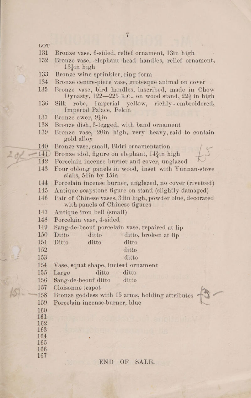 Bronze vase, elephant head handles, relief ornament, 13}in high Bronze wine sprinkler, ring form Bronze centre-piece vase, grotesque animal on cover Bronze vase, bird handles, inscribed, made in Chow Dynasty, 122—225 B.C., on wood stand, 223 in high Silk robe, Imperial yellow, richly - embroidered, Imperial Palace, Pekin Bronze ewer, 9Zin Bronze dish, 3-legged, with band ornament Bronze vase, 20in high, very heavy, said to contain gold alloy Bronze vase, small, Bidri ornamentation [we Porcelain incense burner and cover, unglazed Four oblong panels in wood, inset with Yunnan-stove | slabs, d4in by ldin Porcelain incense burner, unglazed, no cover (rivetted) Antique soapstone figure on stand (slightly damaged) Pair of Chinese vases, 3lin high, powder blue, decorated with panels of Chinese figures Antique iron bell (small) Porcelain vase, 4-sided Sang-de-beouf porcelain vase. repaired at lip Ditto ditto ditto, broken at lip Ditto ditto ditto ditto ditto Vase, squat shape, incised ornament Large ditto ditto Sang-de-beouf ditto — ditto Cloisonne teapot bon Bronze goddess with 15 arms, holding attributes 6° oe ae Porcelain incense-burner, blue iS END OF SALE,