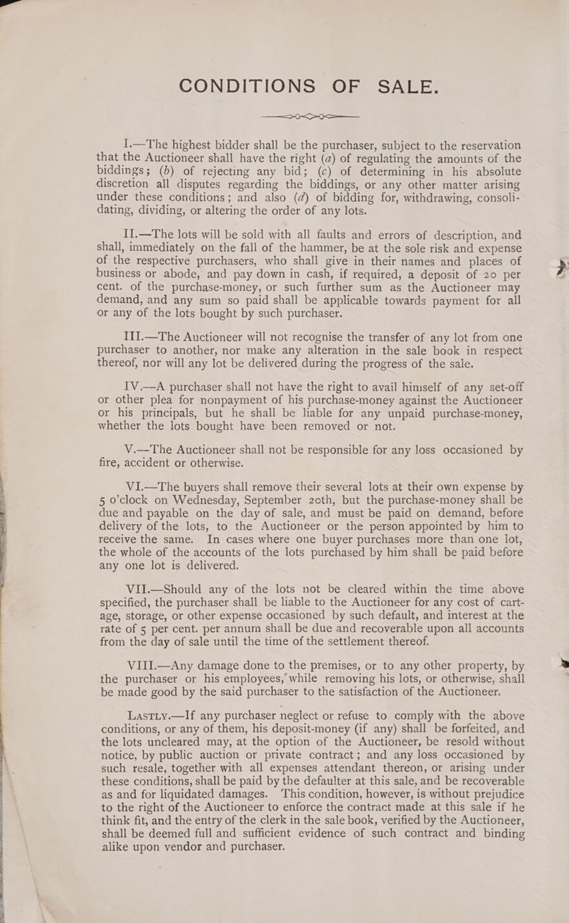 1 + 7a. eee Sa CONDITIONS OF SALE, SO ee I.—The highest bidder shall be the purchaser, subject to the reservation that the Auctioneer shall have the right (@) of regulating the amounts of the biddings; (6) of rejecting any bid; (c) of determining in his absolute discretion all disputes regarding the biddings, or any other matter arising under these conditions; and also (@) of bidding for, withdrawing, consoli- dating, dividing, or altering the order of any lots. I].—The lots will be sold with all faults and errors of description, and shall, immediately on the fall of the hammer, be at the sole risk and expense of the respective purchasers, who shall give in their names and places of business or abode, and pay down in cash, if required, a deposit of 20 per cent. of the purchase-money, or such further sum as the Auctioneer may demand, and any sum so paid shall be applicable towards payment for all or any of the lots bought by such purchaser. IlJ.—The Auctioneer will not recognise the transfer of any lot from one purchaser to another, nor make any alteration in the sale book in respect thereof, nor will any lot be delivered during the progress of the sale. IV.—A purchaser shall not have the right to avail himself of any set-off or other plea for nonpayment of his purchase-money against the Auctioneer or his principals, but he shall be liable for any unpaid purchase-money, whether the lots bought have been removed or not. V.—The Auctioneer shall not be responsible for any loss occasioned by fire, accident or otherwise. VI.—The buyers shall remove their several lots at their own expense by. 5 o'clock on Wednesday, September zoth, but the purchase-money shall be due and payable on the day of sale, and must be paid on demand, before delivery of the lots, to the Auctioneer or the person appointed by him to receive the same. In cases where one buyer purchases more than one lot, the whole of the accounts of the lots purchased by him shall be paid before any one lot is delivered. ViII.—Should any of the lots not be cleared within the time above specified, the purchaser shall be liable to the Auctioneer for any cost of cart- age, storage, or other expense occasioned by such default, and interest at the rate of 5 per cent. per annurn shall be due and recoverable upon all accounts from the day of sale until the time of the settlement thereof. VIII.—Any damage done to the premises, or to any other property, by the purchaser or his employees, while removing his lots, or otherwise, shall be made good by the said purchaser to the satisfaction of the Auctioneer. LastLy.—If any purchaser neglect or refuse to comply with the above conditions, or any of them, his deposit-money (if any) shall be forfeited, and the lots uncleared may, at the option of the Auctioneer, be resold without notice, by public auction or private contract; and any loss occasioned by such resale, together with all expenses attendant thereon, or arising under these conditions, shall be paid by the defaulter at this sale, and be recoverable as and for liquidated damages. This condition, however, is without prejudice to the right of the Auctioneer to enforce the contract made at this sale if he think fit, and the entry of the clerk in the sale book, verified by the Auctioneer, shall be deemed full and sufficient evidence of such contract and binding alike upon vendor and purchaser.