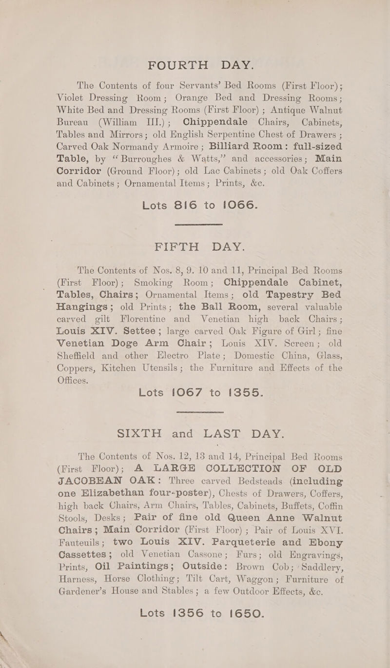 FOURTH DAY. The Contents of four Servants’ Bed Rooms (First Floor); Violet Dressing Room; Orange Bed and Dressing Rooms; White Bed and Dressing Rooms (First Floor) ; Antique Walnut Bureau (William IIJ.); Chippendale Chairs, Cabinets, Tables and Mirrors; old English Serpentine Chest of Drawers ; Carved Oak Normandy Armoire; Billiard Room: full-sized Table, by “ Burroughes &amp; Watts,’ and accessories; Main Corridor (Ground Floor); old Lac Cabinets; old Oak Coffers and Cabinets; Ornamental Items; Prints, &amp;c. Lots 816 to !O066. PIELER “Daw: The Contents of Nos. 8, 9. 10 and 11, Principal Bed Rooms (First Floor); Smoking Room; Chippendale Cabinet, Tables, Chairs; Ornamental Items; old Tapestry Bed Hangings; old Prints; the Ball Room, several valuable carved gilt Florentine and Venetian high back Chairs ; Louis XIV. Settee; large carved Oak Figure of Girl; fine Venetian Doge Arm Chair; Louis XIV. Screen; old Sheffield and other Electro Plate; Domestic China, Glass, Coppers, Kitchen Utensils; the Furniture and Effects of the Offices. Lots 1067 to [355. SIXTH and LAST DAY. The Contents of Nos. 12, 18 and 14, Principal Bed Rooms (First Floor); A LARGE COLLECTION OF OLD JACOBEAN OAK: Three carved Bedsteads (including one Elizabethan four-poster), Chests of Drawers, Coffers, high back Chairs, Arm Chairs, Tables, Cabinets, Buffets, Coffin Stools, Desks; Pair of fine old Queen Anne Walnut Chairs; Main Corridor (First Floor); Pair of Louis XVI. Fauteuils; two Louis XIV. Parqueterie and Ebony Cassettes; old Venetian Cassone; Furs; old Engravings, Prints, Oil Paintings; Outside: Brown Cob; ‘Saddlery, Harness, Horse Clothing; Tilt Cart, Waggon; Furniture of Gardener’s House and Stables; a few Outdoor Effects, &amp;c. Lots 1356 to 1650.
