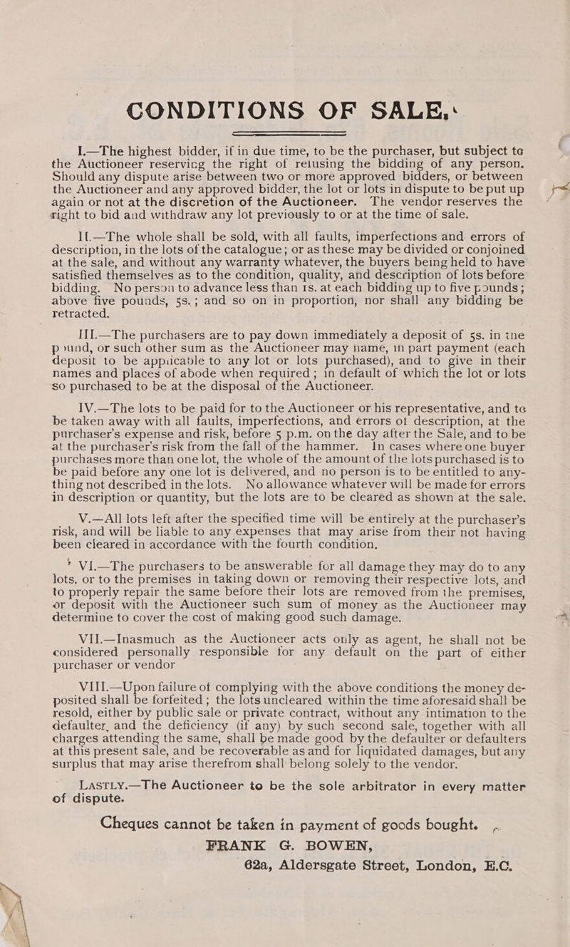 CONDITIONS OF SALE,‘ I.—The highest bidder, if in due time, to be the purchaser, but subject te the Auctioneer reservicg the right of reiusing the bidding of any person. Should any dispute arise between two or more approved bidders, or between the Auctioneer and any approved bidder, the lot or lots in dispute to be put up again or not at the discretion of the Auctioneer. The vendor reserves the right to bid and withdraw any lot previously to or at the time of sale. I{_—The whole shall be sold, with all faults, imperfections and errors of description, in the lots of the catalogue; or as these may be divided or conjoined at the sale, and without any warranty whatever, the buyers being held to have satisfied themselves as to the condition, quality, and description of lots before bidding. No person to advance less than 1s. at each bidding up to five pounds; above five pounds, 5s.; and so on in proportion, nor shall any bidding be retracted. III.—The purchasers are to pay down immediately a deposit of 5s. in tne p und, or such other sum as the Auctioneer may hame, 1n part payment (each deposit to be appuicable to any lot or lots purchased), and to give in their names and places of abode when required ; in default of which the lot or lots so purchased to be at the disposal of the Auctioneer. IV.—The lots to be paid for to the Auctioneer or his representative, and te be taken away with all Hale imperfections, and errors ot description, at the purchaser's expense and risk, before 5 p.m. on the day after the Sale, and to be at the purchaser's risk from the fall of the hammer. In cases where one buyer purchases more than one lot, the whole of the amount of the lots purchased is to be paid before any one lot is delivered, and no person is to be entitled to any- thing not described inthe lots. No allowance whatever will be made for errors in description or quantity, but the lots are to be cleared as shown at the sale. V.—All lots left after the specified time will be entirely at the purchaser’s risk, and will be liable to any expenses that may arise from their not having been cleared in accordance with the fourth condition, > VI.—The purchasers to be answerable for all damage they may do to any lots, or to the premises in taking down or removing their respective lots, and to properly repair the same before their lots are removed from the premises, or deposit with the Auctioneer such sum of money as the Auctioneer may determine to cover the cost of making good such damage. VII.—Inasmuch as the Auctioneer acts only as agent, he shall not be considered personally responsible tor any default on the part of either purchaser or vendor VIII.—Upon failure of complying with the above conditions the money de- posited shall be forteited ; the lots uncleared within the time aforesaid shall be resold, either by public sale or private contract, without any intimation to the defaulter, and the deficiency (if any) by such second sale, together with all charges attending the same, shall be made good by the defaulter or defaulters at this present sale, and be recoverable as and for liquidated damages, but any surplus that may arise therefrom shall belong solely to the vendor. LastLy.—The Auctioneer to be the sole arbitrator in every matter of dispute. Cheques cannot be taken in payment of goods bought. . FRANK G. BOWEN, 62a, Aldersgate Street, London, E.C.