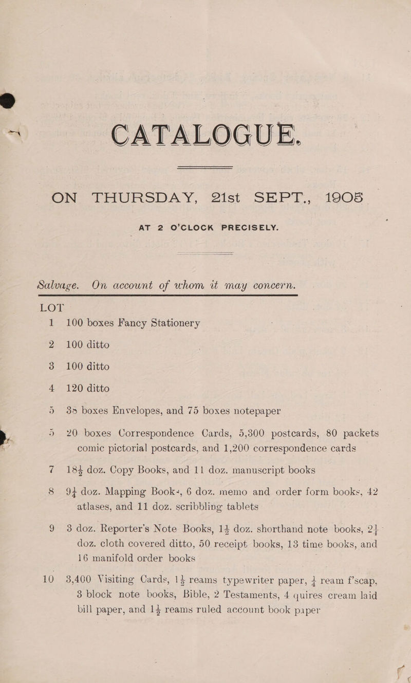 J ON THURSDAY, 21st SEPT., 1905 AT 2 O’CLOCK PRECISELY. Salvage. On account of whom it may concern. LOA: 1 100 boxes Fancy Stationery 2 100 ditto 3 100 ditto 4 120 ditto 35 boxes Envelopes, and 75 boxes notepaper 20. boxes Correspondence Cards, 5,300 postcards, 80 packets > a Or comic pictorial postcards, and 1,200 correspondence cards 7 184 doz. Copy Books, and 11 doz. manuscript books 8 94 doz. Mapping Book-, 6 doz. memo and order form books, 42 atlases, and 11 doz. scribbling tablets doz. cloth covered ditto, 50 receipt books, 13 time books, and 16 manifold order books 10 3,400 Visiting Cards, 1} reams typewriter paper, } ream f’scap, 3 block note books, Bible, 2 Testaments, 4 quires cream laid bill paper, and 14 reams ruled account book paper