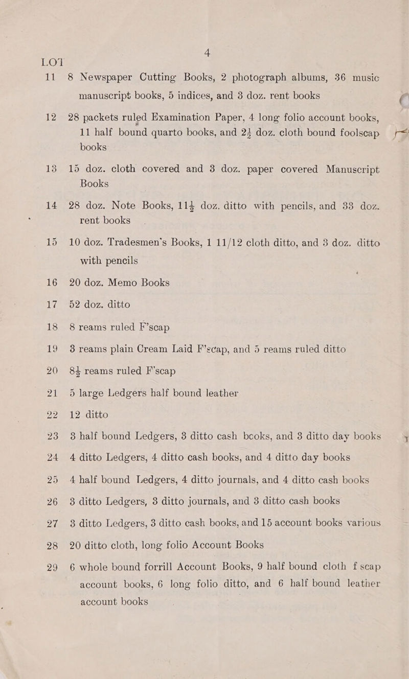 LO’ Jia! 12 13 14. 4 8 Newspaper Cutting Books, 2 photograph albums, 36 music manuscrip$ books, 5 indices, and 3 doz. rent books 28 packets ruled Examination Paper, 4 long folio account books, 11 half bound quarto books, and 24 doz. cloth bound foolscap books 15 doz. cloth covered and 3 doz. paper covered Manuscript Books 28 doz. Note Books, 114 doz. ditto with pencils, and 33 doz. rent books 10 doz. Tradesmen’s Books, 1 11/12 cloth ditto, and 3 doz. ditto with pencils 20 doz. Memo Books 52 doz. ditto 8 reams ruled F’scap 3 reams plain Cream Laid F’scap, and 5 reams ruled ditto 84 reams ruled F'scap 5 large Ledgers half bound leather 12 ditto 3 half bound Ledgers, 3 ditto cash books, and 3 ditto day books 4 ditto Ledgers, 4 ditto cash books, and 4 ditto day books 4 half bound Ledgers, 4 ditto journals, and 4 ditto cash books 3 ditto Ledgers, 3 ditto journals, and 3 ditto cash books 3 ditto Ledgers, 3 ditto cash books, and 15 account books various 20 ditto cloth, long folio Account Books 6 whole bound forrill Account Books, 9 half bound cloth f scap account books, 6 long folio ditto, and 6 half bound leather account books
