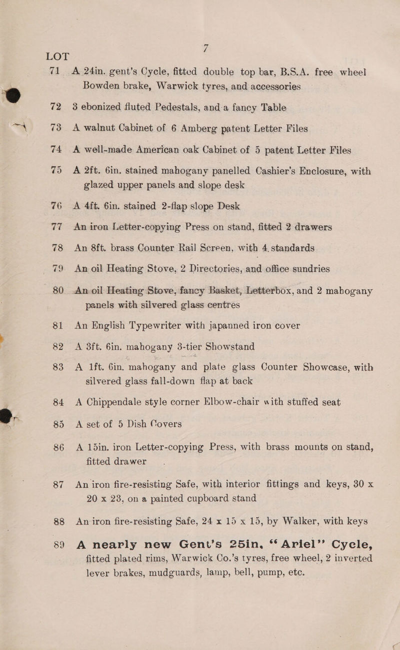 o. LOT 71 72 73 74 (e) 76 Tt 78 81 82 83 84 85 86 87 88 89 / A 24in, gent’s Cycle, fitted double top bar, B.S.A. free wheel Bowden brake, Warwick tyres, and accessories 3 ebonized fluted Pedestals, and:a fancy Table A walnut Cabinet of 6 Amberg patent Letter Files A well-made American oak Cabinet of 5 patent Letter Files A 2ft. 6in. stained mahogany panelled Cashier's Enclosure, with glazed upper panels and slope desk A 4ft. 6in. stained 2-flap slope Desk An iron Letter-copying Press on stand, fitted 2 drawers An 8ft. brass Counter Rail Screen, with 4. standards An oil Heating Stove, 2 Directories, and office sundries panels with silvered glass centres An English Typewriter with japanned iron cover A 8ft. 6in. mahogany 3-tier Showstand A lft. Gin. mahogany and plate glass Counter Showcase, with silvered glass fall-down flap at back A Chippendale style corner Elbow-chair with stuffed seat A set of 5 Dish Covers A 1din. iron Letter-copying Press, with brass mounts on stand, fitted drawer An iron fire-resisting Safe, with interior fittings and keys, 30 x 20 x 23, on a painted cupboard stand An iron fire-resisting Safe, 24 x 15 x 15, by Walker, with keys A nearly new Gent’s 25in, “‘ Ariel’’ Cycle, fitted plated rims, Warwick Co.’s tyres, free wheel, 2 inverted lever brakes, mudguards, lamp, bell, pump, etc.