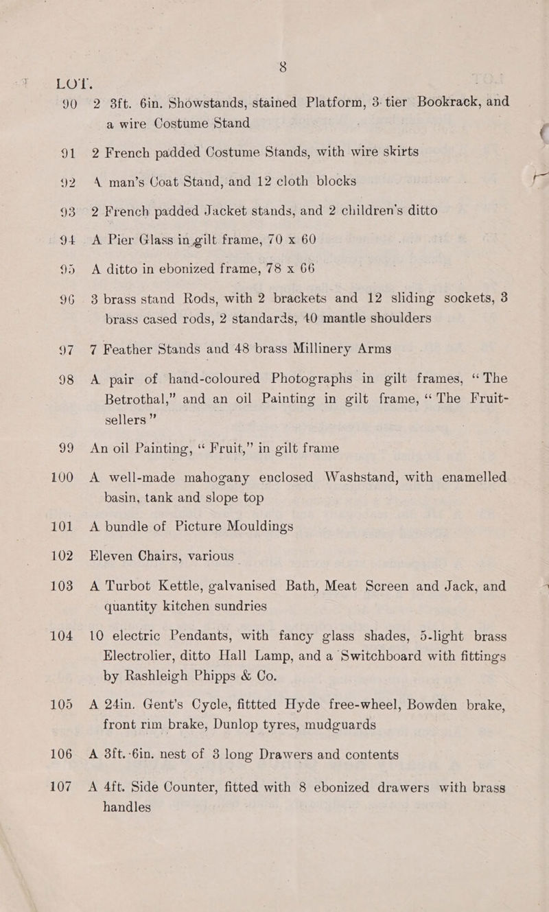 106 107 a wire Costume Stand 2 French padded Costume Stands, with wire skirts A man’s Uoat Stand, and 12 cloth blocks 2 French padded Jacket stands, and 2 children’s ditto A Pier Glass in. gilt frame, 70 x 60 A ditto in ebonized frame, 78 x 66 brass cased rods, 2 standards, 40 mantle shoulders 7 Feather Stands and 48 brass Millinery Arms A pair of hand-coloured Photographs in gilt frames, “The Betrothal,” and an oil Painting in gilt frame, “‘ The Fruit- sellers ” An oil Painting, “ Fruit,” in gilt frame A well-made mahogany enclosed Washstand, with enamelled basin, tank and slope top A bundle of Picture Mouldings Eleven Chairs, various | A Turbot Kettle, galvanised Bath, Meat Screen and Jack, and quantity kitchen sundries 10 electric Pendants, with fancy glass shades, 5-light brass Electrolier, ditto Hall Lamp, and a Switchboard with fittings by Rashleigh Phipps &amp; Co. front rim brake, Dunlop tyres, mudguards A 3{t.-6in. nest of 3 long Drawers and contents A 4ft. Side Counter, fitted with 8 ebonized drawers with brass handles