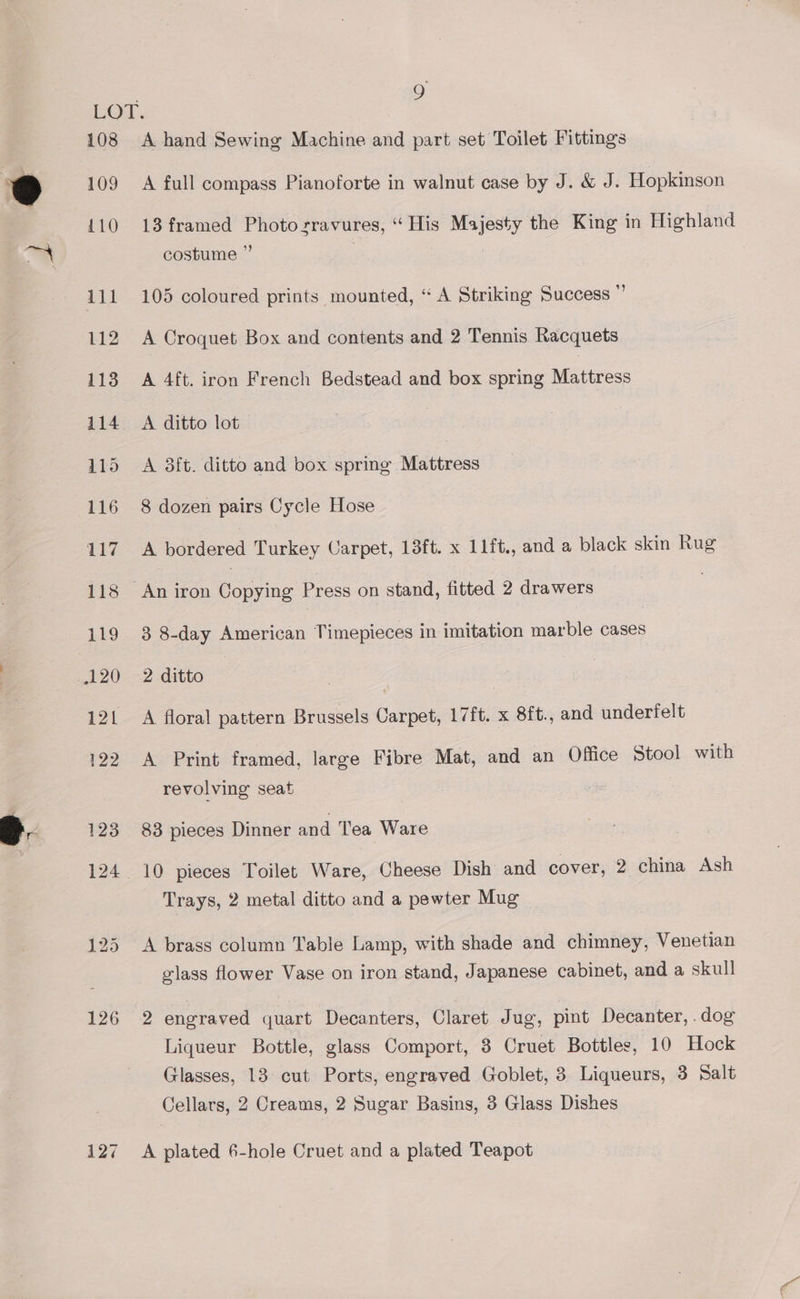 e 9’ 108 109 110 126 127 A hand Sewing Machine and part set Toilet Fittings A full compass Pianoforte in walnut case by J. &amp; J. Hopkinson 13 framed Photo sravures, “His Majesty the King in Highland costume ” . 105 coloured prints mounted, “ A Striking Success ”’ A Croquet Box and contents and 2 Tennis Racquets A 4ft. iron French Bedstead and box spring Mares A ditto lot A 3ft. ditto and box spring hecbicass 8 dozen pairs Cycle Hose A bordered Turkey Carpet, 13ft. x 11ft., and a black skin Rug 3 8-day American Timepieces in imitation marble cases 2 ditto A floral pattern Brussels Carpet, 17ft. x 8ft., and underfelt A Print framed, large Fibre Mat, and an Office Stool with revolving seat 83 pieces Dinner and Tea Ware Trays, 2 metal ditto and a pewter Mug A brass column Table Lamp, with shade and chimney, Venetian glass flower Vase on iron stand, Japanese cabinet, and a skull 2 engraved quart Decanters, Claret Jug, pint Decanter, .dog Liqueur Bottle, glass Comport, 8 Cruet Bottles, 10 Hock Glasses, 18 cut Ports, engraved Goblet, 3 Liqueurs, 3 Salt Cellars, 2 Creams, 2 Sugar Basins, 3 Glass Dishes A plated 6-hole Cruet and a plated Teapot
