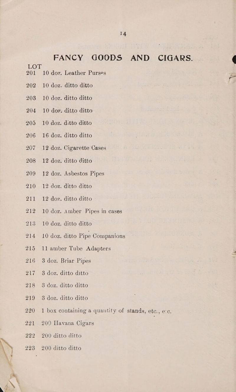 LOT 201 202 203 14 FANCY GOODS AND CIGARS. 10 doz, Leather Purses 10 doz. ditto ditto 10 doz. ditto ditto 10 doz. ditto ditto 10 doz. ditto ditto 16 doz. ditto ditto 12 doz. Cigarette Cases 12 doz. ditto ditto 12 doz. Asbestos Pipes 12 doz. ditto ditto 12 doz. ditto ditto 10 doz. Amber Pipes in cases 10 doz. ditto ditto 10 doz. ditto Pipe Companions 11 amber Tube Adapters 3 doz. Briar Pipes 3 doz. ditto ditto 3 doz. ditto ditto 3 doz. ditto ditto 1 box containing a quantity of stands, etc., e:c. 2090 Havana Cigars : 200 ditto ditto 200 ditto ditto