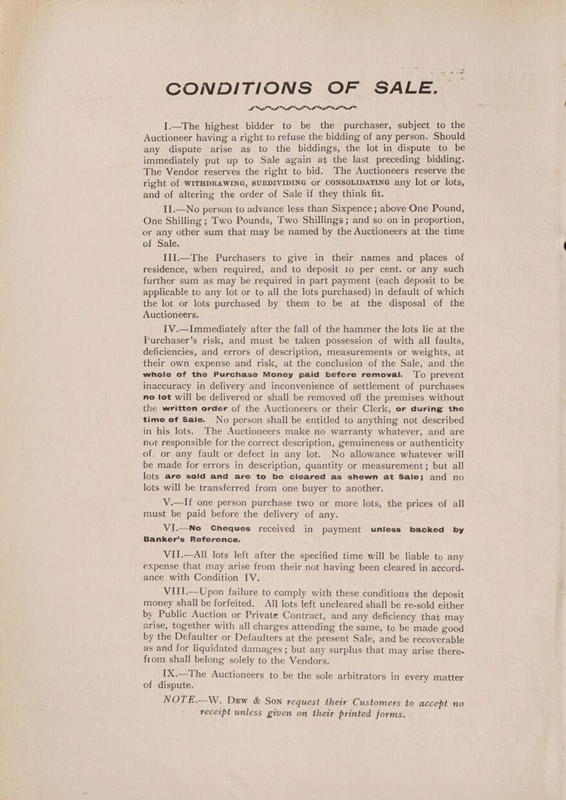 4h 7 1 CONDITIONS OF SALE. — MA ef aD fT cS lu Xue f™ I.—The highest bidder to be the purchaser, subject to the Auctioneer having a right to refuse the bidding of any person. Should any dispute arise as to the biddings, the lot in dispute to be immediately put up to Sale again at the last preceding bidding. The Vendor reserves the right to bid. The Auctioneers reserve the right of WITHDRAWING, SUBDIVIDING or CONSOLIDATING any lot or lots, and of altering the order of Sale if they think fit. II.—No person to advance less than Sixpence ; above One Pound, One Shilling ; Two Pounds, Two Shillings; and so on in proportion, or any other sum that may be named by the Auctioneers at the time of Sale. IIlI.—The Purchasers to give in their names and places of residence, when required, and to deposit 10 per cent. or any such further sum as may be required in part payment (each deposit to be applicable to any lot or to all the lots purchased) in default of which the lot or lots purchased by them to be at the disposal of the Auctioneers. IV.—Immediately after the fall of the hammer the lots lie at the Furchaser’s risk, and must be taken possession of with all faults, deficiencies, and errors of description, measurements or weights, at their own expense and risk, at the conclusion of the Sale, and the whole of the Purchase Money paid before removal. To prevent inaccuracy in delivery and inconvenience of settlement of purchases no lot will be delivered or shall be removed off the premises without the written order of the Auctioneers or their Clerk, or during the time of Sale. No person shall be entitled to anything not described in his lots. The Auctioneers make no warranty whatever, and are ' nut responsible for the correct description, genuineness or authenticity of, or any fault or defect in any lot. No allowance whatever will be made for errors in description, quantity or measurement; but all lots are sold and are to be cleared as shewn at Sale; and no lots will be transferred from one buyer to another. V.—-If one person purchase two or more lots, the prices of all must be paid before the delivery of any. VI.—No Cheques received in payment unless backed by Banker’s Reference. VII.—All lots left after the specified time will be liable to any expense that may arise from their not having been cleared in accord- ance with Condition IV. VIil.—Upon failure to comply with these conditions the deposit money shall be forfeited. AII lots left uncleared shall be re-sold either by Public Auction or Private Contract, and any deficiency that may arise, together with all charges attending the same, to be made good by the Defaulter or Defaulters at the present Sale, and be recoverable as and for liquidated damages ; but any surplus that may arise there- from shall belong solely to the Vendors. IX.—The Auctioneers to be the sole arbitrators in every matter of dispute. NOTE.—W. Dew &amp; Son request their Customers to accept no receipt unless given on their printed forms.
