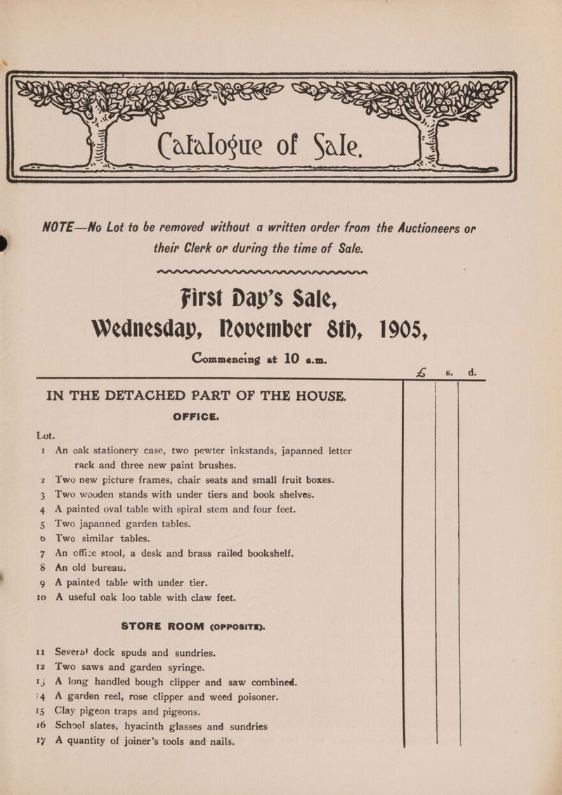 NOTE—WNo Lot to be removed without a written order from the Auctioneers or their Clerk or during the time of Sale. OPIOID PILL D I oP first Day’s Sale, Wednesday, Rovember 8th, 1905, Commencing at 10 a.m. 1 An oak stationery case, two pewter inkstands, japanned letter rack and three new paint brushes. Iwo new picture frames, chair seats and small fruit boxes. Two wooden stands with under tiers and book shelves. A painted oval table with spiral stem and four feet. Two japanned garden tables. Two similar tables. An cffize stool, a desk and brass railed bookshelf. An old bureau. Co On CoH &amp; WY BW A painted table with under tier. A useful oak loo table with claw feet. =~ Sc STORE ROOM (OPPOSITE). 11 Severa! dock spuds and sundries. 12 Two saws and garden syringe. 15 A long handled bough clipper and saw combined. iq¢ A garden reel, rose clipper and weed poisoner. 15 Clay pigeon traps and pigeons. 16 School slates, hyacinth glasses and sundries 17 A quantity of joiner’s tools and nails.