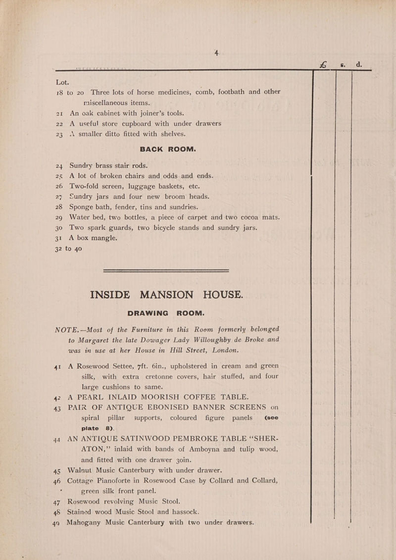 riiscellaneous items. 21 An oak cabinet with joiner’s tools. 22 A useful store cupboard with under drawers 23 «\ smaller ditto fitted with shelves. BACK ROOM. 24 Sundry brass stair rods. 2&amp; A lot of broken chairs and odds and ends. 26 Two-fold screen, luggage baskets, etc. 27 Sundry jars and four new broom heads. 28 Sponge bath, fender, tins and sundries. 29 Water bed, two bottles, a piece of carpet and two cocoa mats. 30 Two spark guards, two bicycle stands and sundry jars. 31 A box mangle. 32 to 40 INSIDE MANSION HOUSE. DRAWING ROOM. NOTE.—Most of the Furniture in this Room formerly belonged to Margaret the late Dowager Lady Willoughby de Broke and was in use at her House in Hill Street, London. 41 A Rosewood Settee, 7ft. 6in., upholstered in cream and green silk, with extra cretonne covers, hair stuffed, and four large cushions to same. 42 A PEARL INLAID MOORISH COFFEE TABLE. 43 PAIR OF ANTIQUE EBONISED BANNER SCREENS on spiral pillar supports, coloured figure panels (see plate 8). 44 AN ANTIQUE SATINWOOD PEMBROKE TABLE ‘‘SHER- ATON,” inlaid with bands of Amboyna and tulip wood, and fitted with one drawer 30in. 4s Walnut Music Canterbury with under drawer. 46 Cottage Pianoforte in Rosewood Case by Collard and Collard, green silk front panel. 47 Rosewood revolving Music Stool. 48 Stained wood Music Stool and hassock. 49 Mahogany Music Canterbury with two under drawers.
