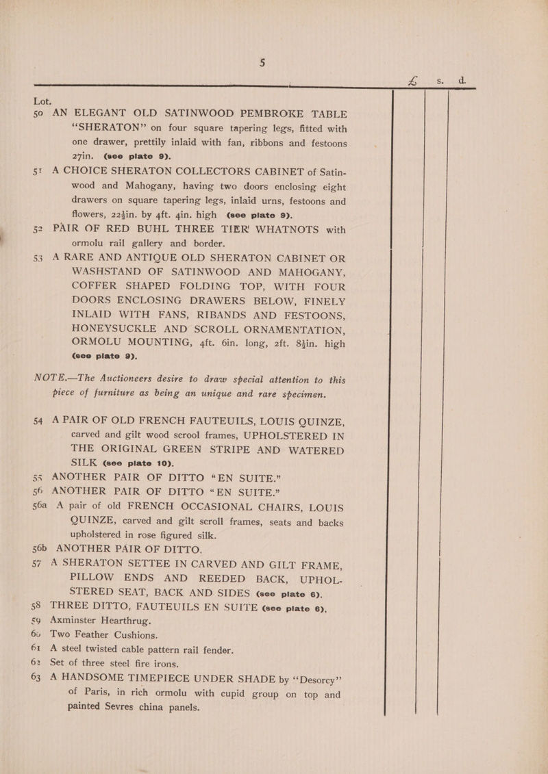 Lot. 50 AN ELEGANT OLD SATINWOOD PEMBROKE TABLE “SHERATON” on four square tapering legs, fitted with one drawer, prettily inlaid with fan, ribbons and festoons 27in. (see plate 9), 51 A CHOICE SHERATON COLLECTORS CABINET of Satin- wood and Mahogany, having two doors enclosing eight drawers on square tapering legs, inlaid urns, festoons and flowers, 223in. by 4ft. 4in. high (see plate 9). PAIR OF RED BUHL THREE TIER’ WHATNOTS with ormolu rail gallery and border. 53 A RARE AND ANTIQUE OLD SHERATON CABINET OR WASHSTAND OF SATINWOOD AND MAHOGANY, COFFER SHAPED FOLDING TOP, WITH FOUR DOORS ENCLOSING DRAWERS BELOW, FINELY INLAID WITH FANS, RIBANDS AND FESTOONS, HONEYSUCKLE AND SCROLL ORNAMENTATION, ORMOLU MOUNTING, 4ft. 6in. long, 2ft. 84in. high (see plate 9). Oy te) NOTE.—The Auctioneers desire to draw special attention to this piece of furniture as being an unique and rare specimen. 54 A PAIR OF OLD FRENCH FAUTEUILS, LOUIS QUINZE, carved and gilt wood scrool frames, UPHOLSTERED IN THE ORIGINAL GREEN STRIPE AND WATERED SILK (Gee plate 10). 55 ANOTHER PAIR OF DITTO “EN SUITE.” 56 ANOTHER PAIR OF DITTO “EN SUITE.” 56a A pair of old FRENCH OCCASIONAL CHAIRS, LOUIS QUINZE, carved and gilt scroll frames, seats and backs upholstered in rose figured silk. 56b ANOTHER PAIR OF DITTO. 57 A SHERATON SETTEE IN CARVED AND GILT FRAME, PILLOW ENDS AND REEDED BACK, UPHOL- STERED SEAT, BACK AND SIDES Gee plate 6). 55 THREE DITTO, FAUTEUILS EN SUITE Gee plate 6). sg Axminster Hearthrug. 6 Two Feather Cushions. 61 A steel twisted cable pattern rail fender. 62 Set of three steel fire irons. 63 A HANDSOME TIMEPIECE UNDER SHADE by ‘‘Desorcy’’ of Paris, in rich ormolu with cupid group on top and painted Sevres china panels. |