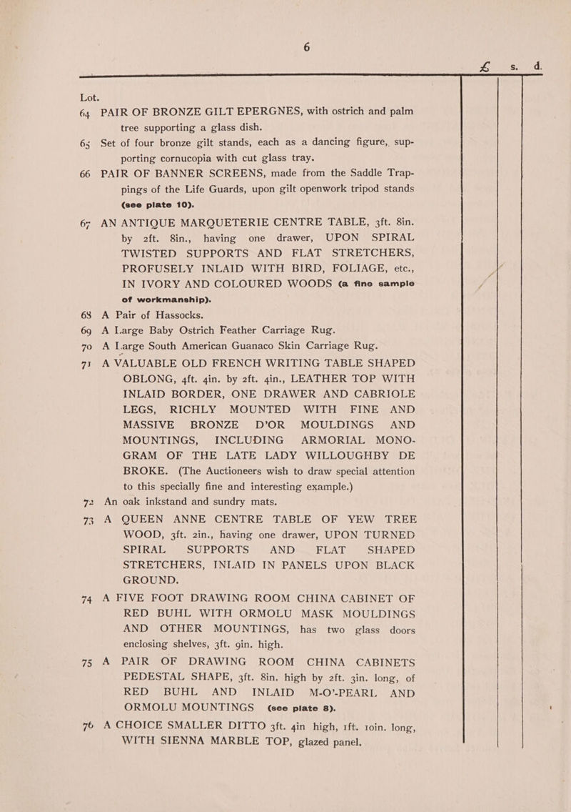 64 65 66 68 69 7oO 71 4 “I 75 76 tree supporting a glass dish. porting cornucopia with cut glass tray. AN pings of the Life Guards, upon gilt openwork tripod stands (see plate 10). ANTIQUE MARQUETERIE CENTRE TABLE, 3ft. 8in. by 2ft. 8in., having one drawer, UPON SPIRAL TWISTED SUPPORTS AND FLAT STRETCHERS, PROFUSELY INLAID WITH BIRD, FOLIAGE, etc., IN IVORY AND COLOURED WOODS @ fine sample of workmanship). An A OBLONG, 4ft. gin. by 2ft. gin, LEATHER TOP WITH INLAID BORDER, ONE DRAWER AND CABRIOLE LEGS, RICHLY MOUNTED WITH FINE AND MASSIVE BRONZE D’OR MOULDINGS AND MOUNTINGS, INCLUDING ARMORIAL MONO- GRAM OF THE LATE LADY WILLOUGHBY DE BROKE. (The Auctioneers wish to draw special attention to this specially fine and interesting example.) oak inkstand and sundry mats. QUEEN ANNE CENTRE TABLE OF YEW TREE WOOD, 3ft. 2in., having one drawer, UPON TURNED SPIRAL SUPPORTS AND FLAT SHAPED STRETCHERS, INLAID IN PANELS UPON BLACK GROUND. A RED BUHL WITH ORMOLU MASK MOULDINGS AND OTHER MOUNTINGS, has two glass doors enclosing shelves, 3ft. gin. high. PAIR OF DRAWING ROOM CHINA CABINETS PEDESTAL SHAPE, 3ft. 8in. high by 2ft. 3in. long, of RED BUHL AND INLAID M-O’-PEARIL AND ORMOLU MOUNTINGS (Gee plate 8). WITH SIENNA MARBLE TOP, glazed panel.