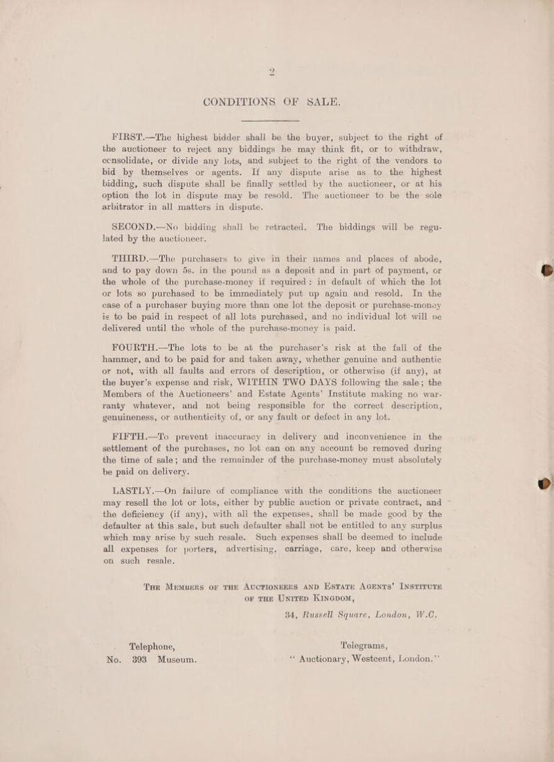 CONDITIONS OF SALE. FIRST.—The highest bidder shall be the buyer, subject to the right of the auctioneer to reject any biddings he may think fit, or to withdraw, ecnsolidate, or divide any lots, and subject to the right of the vendors to bid by themselves or agents. If any dispute arise as to the highest bidding, such dispute shall be finally settled by the auctioneer, or at his option the lot in dispute may be resold. The auctioneer to be the sole arbitrator in all matters in dispute. SECOND.—No bidding shall be retracted. The biddings will be regu- lated by the auctioneer. THIRD.—The purchasers to give in their names and places of abode, and to pay down 5s. in the pound as a deposit and in part of payment, or the whole of the purchase-money if required: in default of which the lot or lots so purchased to be immediately put up again and resold. In the case of a purchaser buying more than one lot the deposit or purchase-money is to be paid in respect of all lots purchased, and no individual lot will pe delivered until the whole of the purchase-money is paid. FOURTH.—The lots to be at the purchaser’s risk at the fall of the hammer, and to be paid for and taken away, whether genuine and authentic or not, with all faults and errors of description, or otherwise (if any), at the buyer’s expense and risk, WITHIN TWO DAYS following the sale; the Members of the Auctioneers’ and Estate Agents’ Institute making no war- ranty whatever, and not being responsible for the correct description, genuineness, or authenticity of, or any fault or defect in any lot. FIFTH.—To prevent inaccuracy in delivery and inconvenience in the settlement of the purchases, no lot can on any account be removed during the time of sale; and the remainder of the purchase-money must absolutely be paid on delivery. LASTLY.—On failure of compliance with the conditions the auctioneer may resell the lot or lots, either by public auction or private contract, and the deficiency (if any), with ali the expenses, shall be made good by the defaulter at this sale, but such defaulter shall not be entitled to any surplus which may arise by such resale. Such expenses shall be deemed to include all expenses for porters, advertising, carriage, care, keep and otherwise on such resale. Tae Mempers OF THE AUCPIONEERS AND KstTate AGENTS’ INSTITUTE OF THE UNITED KINGDOM, 34, Russell Square, London, W.C. Telephone, Telegrams, No. 393 Museum. ‘* Auctionary, Westcent, London.”’