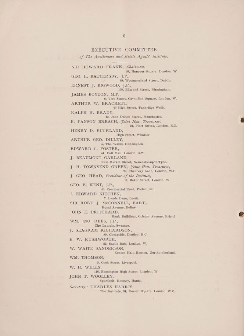 EXECUTIVE COMMITTEE of The Auctioneers and Estate Agents’ /nstitute. SIR HOWARD FRANK, Chairman. 20, Hanover Square, London, W. GEO. L.-BATIERSBY;- 7s, - 39, Westmoreland Street, Dublin. ERNEST J, BIGWOOD, J.P., 158, Edmund Street, Birmingham. JAMES BOYTON, M.P., 6, Vere Street, Cavendish Square, London, W. ARTHUR W. BRACKETT, 27 High Street, Tunbridge Wells. RALPH H. BRADY, 42, John Dalton Street, Manchester. B. PANSON BREACH, FYomt Hon. Treasurer, 22, Fleet Street, London, H.C. HENRY D. BUCKLAND, High Street, Windsor. ARTHUR GEO. DILLEY, 5, The Walks, Huntingdon EDWARD C. FOSTER, 54, Pall Mall, London, S.W. J. BEAUMONT GARLAND, New Market Street, Newcastle-upon-Tyne. J. H. TOWNSEND GREEN, Fotnt Hon. Treasurer, 22, Chancery Lane, London, W.C. J. GEO. HEAD, President of the Institute, 17, Baker Street, London, W. GEO. E. KENT, J.P., 46, Commercial Road, Portsmouth. J. EDWARD KITCHEN, 7, Lands Lane, Leeds. SIR ROBT. J. McCONNELL, BART., Royal Avenue, Belfast. JOHN E. PRITCHARD, Bank Buildings, Colston Avenue, Bristol WM. JNO. REES, J.P., The Laurels, Swansea. J. SEAGRAM RICHARDSON, 80, Cheapside, London, E.C. E. W. RUSHWORTH, 22, Savile Row, London, W. W. WAITE SANDERSON, Kenton Hall, Kenton, Northumberland. WM. THOMSON, 5, Cook Street, Liverpool. Wee Le ELS, 116, Kensington High Street, London, W. JOHN T. WOOLLEY, Spursholt, Romsey, Hants. Secretary: CHARLES HARRIS, The Institute, 34, Russell Square, London, W.C.