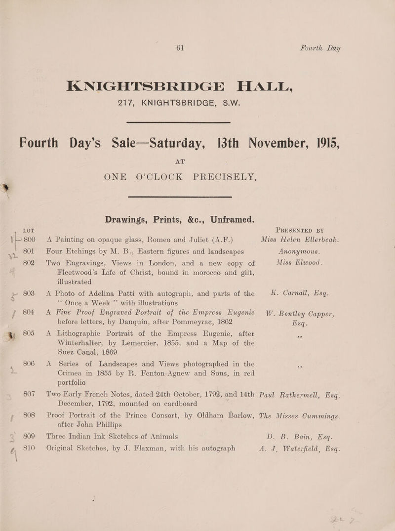 806 807 808 809 810 61 Fourth Day 217, KNIGHTSBRIDGE, S.W. AT Drawings, Prints, &amp;c., Unframed. A Painting on opaque glass, Romeo and Julet (A.F.) Four Etchings by M. B., Eastern figures and landscapes Two Engravings, Views in London, and a new copy of Fleetwood’s Life of Christ, bound in morocco and gilt, illustrated A Photo of Adelina Patti with autograph, and parts of the ““ Once a Week ”’ with illustrations A Fine Proof Engraved Portrait of the Empress Eugenie before letters, by Danquin, after Pommeyrac, 1862 | A Lithographic Portrait of the Empress Eugenie, after Winterhalter, by Lemercier, 1855, and a Map of the Suez Canal, 1869 A Series of Landscapes and Views photographed in the Crimea in 1855 by R. Fenton-Agnew and Sons, in red portfolio Two Early French Notes, dated 24th October, 1792, and 14th December, 1792, mounted on cardboard Proof Portrait of the Prince Consort, by Oldham Barlow, after John Phillips Three Indian Ink Sketches of Animals Original Sketches, by J. Flaxman, with his autograph PRESENTED BY Miss Helen Ellerbeak. Anonymous. Miss Elwood. kK Carnal, fsq.. W. Bentley Capper, Esq. Paul Rathermell, Esq. The Misses Cummings. D. &amp;B. Bain, Esq. A. J, Waterfield, Esq.
