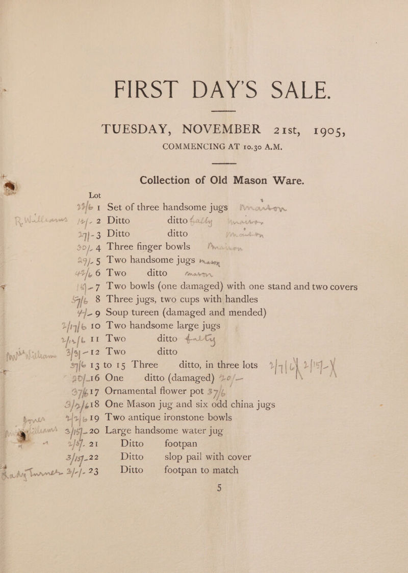 : FIRS? tat SALE. TUESDAY, NOVEMBER ist, 1905, COMMENCING AT 10.30 A.M. Collection of Old Mason Ware. +>{6 1 Set of three handsome jugs fwoartow j4{- 2 Ditto ditto Catty i 19)-3 Ditto ditto. 4 20). 4 Three finger bowls ag j-5 Two handsome jugs Mason 44), 6 Two ditto Moher. < ')-7 Two bowls (one damaged) with one stand and two covers Ale 8 Three jugs, two cups with handles 4}. 9 Soup tureen (damaged and mended) {4/6 10 Two handsome large jugs vhs ft 23 Two ditto qaity he NAL bas 3]4|-12 Two ditto | . sif6 13 to 15 Three ditto, in three lots | 7 | aN Df LY iy ‘3 20/16 One ditto (damaged) “ a] — - S717 Ornamental flower pot Bat 3} ae One Mason jug and six ane china jugs »/n/,19 Two antique ironstone bowls fh rl? : fie 7 w*® } H 2 &amp; 4, tr 20 Large handsome water jug a ajo]. 21 Ditto footpan t 4 ° e . 3/122 Ditto slop pail with cover ze cya i it ; BA nt B/-]- 23 Ditto footpan to match
