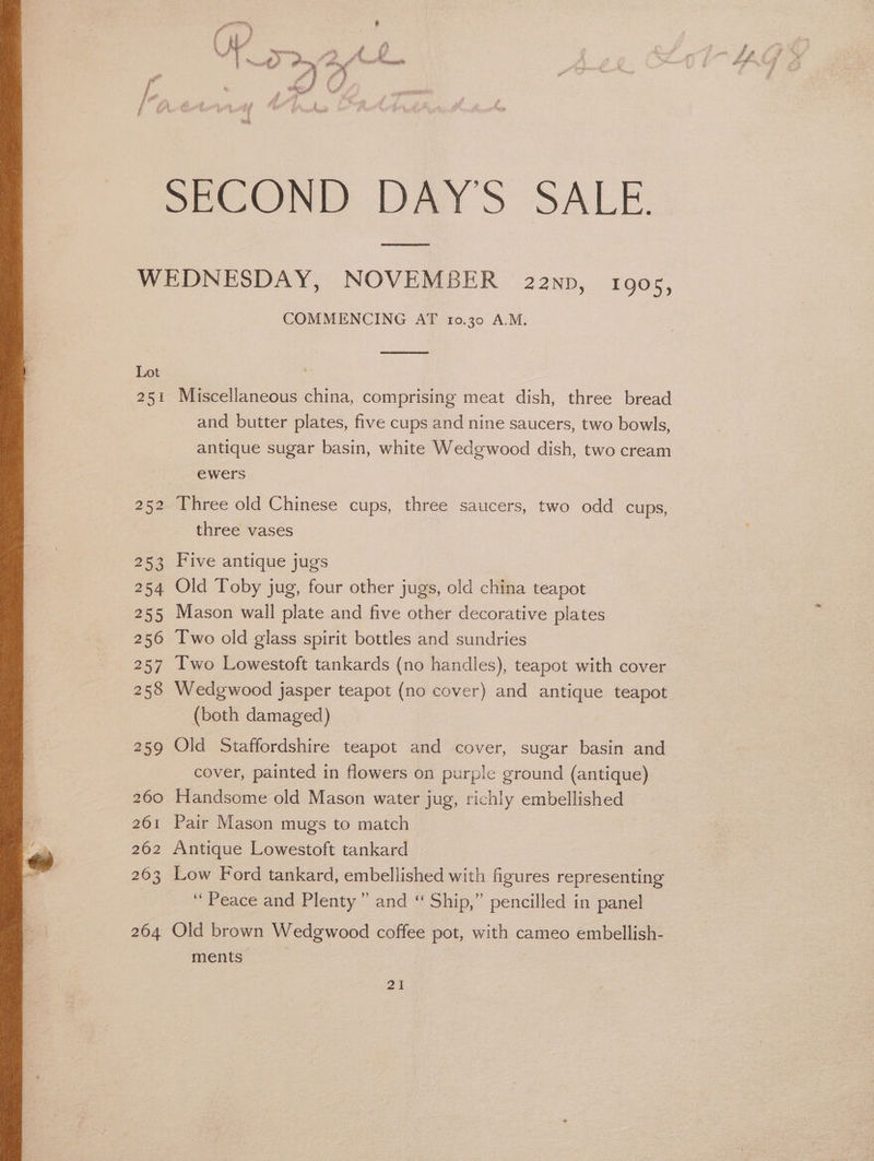 SECOND DAY'S SALE WEDNESDAY, NOVEMBER 2anp, 190s, COMMENCING AT 10.30 A.M. Lot 251 Miscellaneous china, comprising meat dish, three bread and butter plates, five cups and nine saucers, two bowls, antique sugar basin, white Wedgwood dish, two cream ewers 252 Three old Chinese cups, three saucers, two odd cups, three vases 253 Five antique jugs 254 Old Toby jug, four other jugs, old china teapot 255 Mason wall plate and five other decorative plates 256 Two old glass spirit bottles and sundries 257 Iwo Lowestoft tankards (no handles), teapot with cover (both damaged) 259 Old Staffordshire teapot and cover, sugar basin and cover, painted in flowers on purple ground (antique) 260 Handsome old Mason water jug, richly embellished 261 Pair Mason mugs to match 262 Antique Lowestoft tankard 263 Low Ford tankard, embellished with figures representing ‘Peace and Plenty” and “ Ship,” pencilled in panel 264 Old brown Wedgwood coffee pot, with cameo embellish- ments