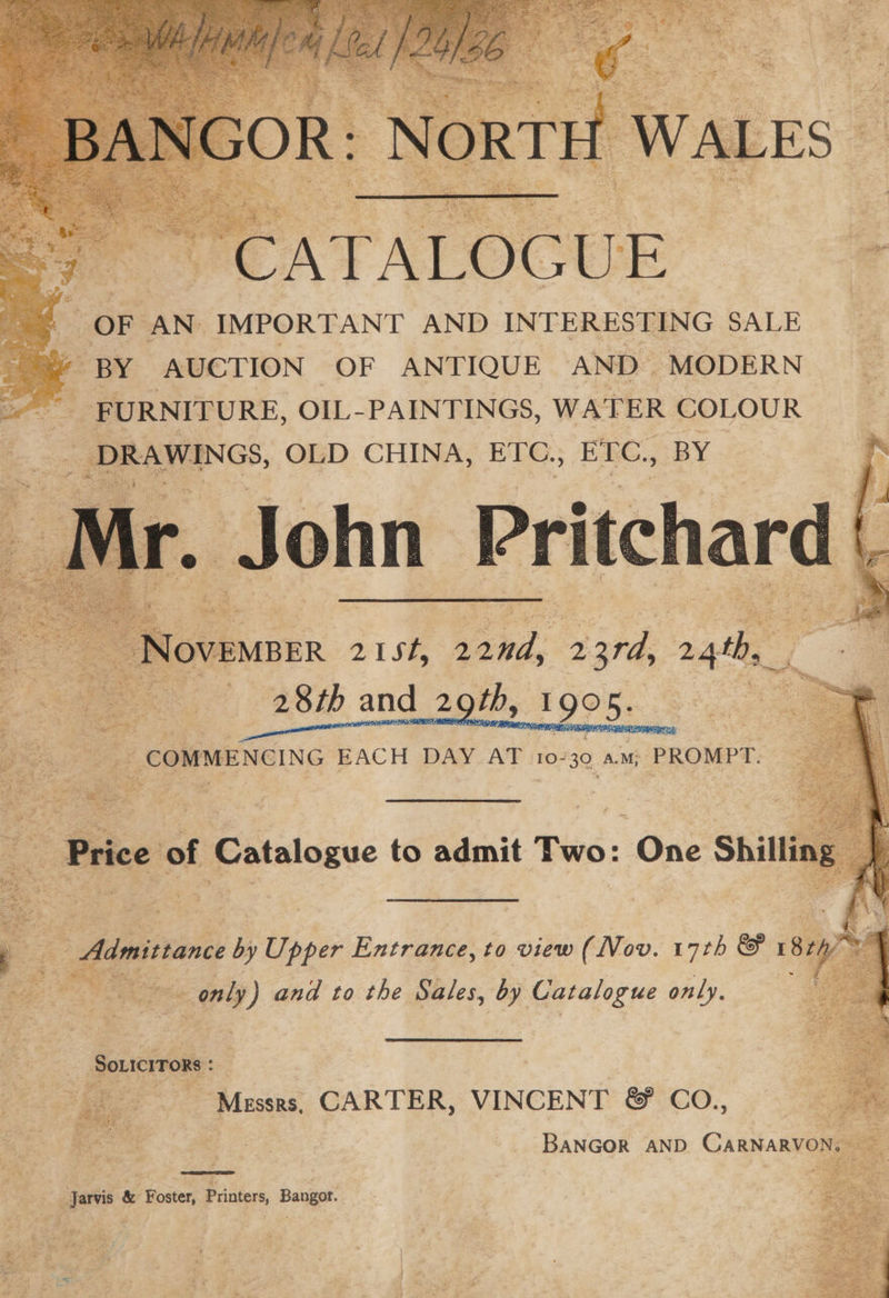 OF AN: IMPORTANT AND INTERESTING SALE BY AUCTION OF ANTIQUE AND MODERN _ FURNITURE, OIL- PAINTINGS, WATER COLOUR __ DRAWINGS, OLD CHINA, EIC., ETC., BY Be to admit Two: One Shilli 7a J — by Upper Entrance, to view (Nov. 17th &amp; 1 87 ar ee ao. ee ‘ only ) and to the Sales, by Catalogue only. | Soxicrrors: : apa ‘Messrs, CARTER, VINCENT ®&amp; CoO., Jarvis &amp; Foster, Printers, Bangor.