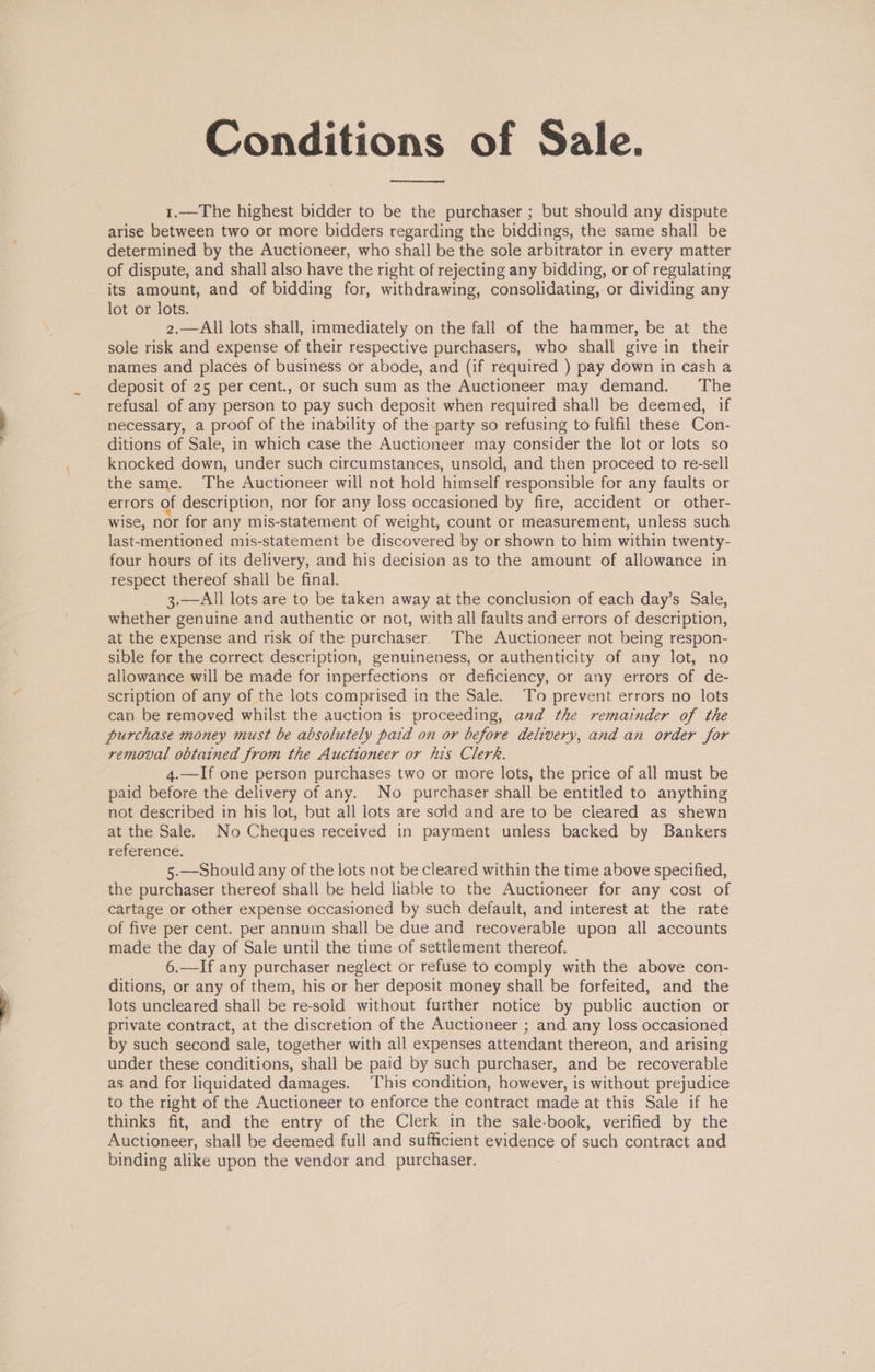Conditions of Sale. 1.—The highest bidder to be the purchaser ; but should any dispute arise between two or more bidders regarding the biddings, the same shall be determined by the Auctioneer, who shall be the sole arbitrator in every matter of dispute, and shall also have the right of rejecting any bidding, or of regulating its amount, and of bidding for, withdrawing, consolidating, or dividing any lot or lots. 2.—All lots shall, immediately on the fall of the hammer, be at the sole risk and expense of their respective purchasers, who shall give in their names and places of business or abode, and (if required ) pay down in cash a deposit of 25 per cent., or such sum as the Auctioneer may demand. The refusal of any person to pay such deposit when required shall be deemed, if necessary, a proof of the inability of the party so refusing to fulfil these Con- ditions of Sale, in which case the Auctioneer may consider the lot or lots so knocked down, under such circumstances, unsold, and then proceed to re-sell the same. The Auctioneer will not hold himself responsible for any faults or errors of description, nor for any loss occasioned by fire, accident or other- wise, nor for any mis-statement of weight, count or measurement, unless such last-mentioned mis-statement be discovered by or shown to him within twenty- four hours of its delivery, and his decision as to the amount of allowance in respect thereof shall be final. 3.—All lots are to be taken away at the conclusion of each day’s Sale, whether genuine and authentic or not, with all faults and errors of description, at the expense and risk of the purchaser. The Auctioneer not being respon- sible for the correct description, genuineness, or authenticity of any lot, no allowance will be made for inperfections or deficiency, or any errors of de- scription of any of the lots comprised in the Sale. To prevent errors no lots can be removed whilst the auction is proceeding, and the remainder of the purchase money must be absolutely paid on or before delivery, and an order for removal obtained from the Auctioneer or his Clerk. 4.—If one person purchases two or more lots, the price of all must be paid before the delivery of any. No purchaser shall be entitled to anything not described in his lot, but all lots are sold and are to be cleared as shewn at the Sale. No Cheques received in payment unless backed by Bankers reference. 5.—Should any of the lots not be cleared within the time above specified, the purchaser thereof shall be held liable to the Auctioneer for any cost of cartage or other expense occasioned by such default, and interest at the rate of five per cent. per annum shall be due and recoverable upon all accounts made the day of Sale until the time of settlement thereof. 6.—If any purchaser neglect or refuse to comply with the above con- ditions, or any of them, his or her deposit money shall be forfeited, and the lots uncleared shall be re-sold without further notice by public auction or private contract, at the discretion of the Auctioneer ; and any loss occasioned by such second sale, together with all expenses attendant thereon, and arising under these conditions, shall be paid by such purchaser, and be recoverable as and for liquidated damages. This condition, however, is without prejudice to the right of the Auctioneer to enforce the contract made at this Sale if he thinks fit, and the entry of the Clerk in the sale-book, verified by the Auctioneer, shall be deemed full and sufficient evidence of such contract and binding alike upon the vendor and purchaser.