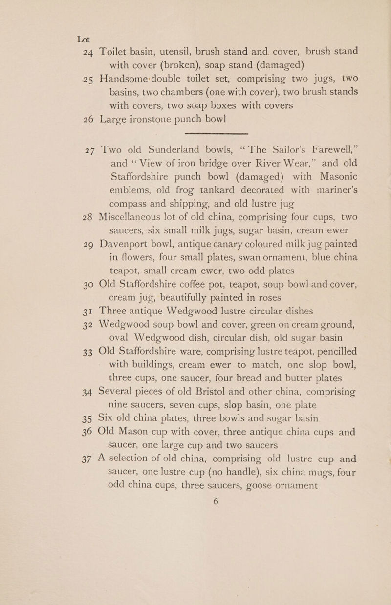 24 Toilet basin, utensil, brush stand and. cover, brush stand with cover (broken), soap stand (damaged) 25 Handsome-double toilet set, comprising two jugs, two basins, two chambers (one with cover), two brush stands with covers, two soap boxes with covers 26 Large ironstone punch bowl 27 Two old Sunderland bowls, ‘The Sailor’s Farewell,” and “ View of iron bridge over River Wear,” and old Staffordshire punch bowl (damaged) with Masonic emblems, old frog tankard decorated with mariner’s compass and shipping, and old lustre jug 28 Miscellaneous lot of old china, comprising four cups, two saucers, six small milk jugs, sugar basin, cream ewer 29 Davenport bowl, antique canary coloured milk jug painted in flowers, four small plates, swan ornament, blue china teapot, small cream ewer, two odd plates 30 Old Staffordshire coffee pot, teapot, soup bowl and cover, cream jug, beautifully painted in roses 31 Three antique Wedgwood lustre circular dishes 32 Wedgwood soup bowl and cover, green on cream ground, oval Wedgwood dish, circular dish, old sugar basin 33 Old Staffordshire ware, comprising lustre teapot, pencilled with buildings, cream ewer to match, one slop bowl, three cups, one saucer, four bread and butter plates 34 Several pieces of old Bristol and other china, comprising nine saucers, seven cups, slop basin, one plate 35 six old china plates, three bowls and sugar basin 36 Old Mason cup with cover, three antique china cups and saucer, one large cup and two saucers 37 A selection of old china, comprising old lustre cup and saucer, one lustre cup (no handle), six china mugs, four odd china cups, three saucers, goose ornament