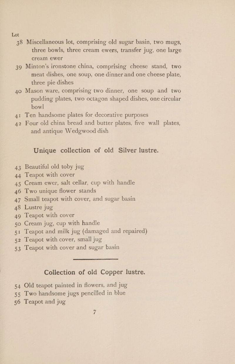 38 Ee 40 AI 42 43 44 45 46 47 48 49 50 51 52 a 54 55 56 Miscellaneous lot, comprising old sugar basin, two mugs, three bowls, three cream ewers, transfer jug, one large cream ewer Minton’s ironstone china, comprising cheese stand, two meat dishes, one soup, one dinner and one cheese plate, three pie dishes Mason ware, comprising two dinner, one soup and two pudding plates, two octagon shaped dishes, one circular bowl Ten handsome plates for decorative purposes Four old china bread and butter plates, five wall plates, and antique Wedgwood dish Unique collection of old Silver lustre. Beautiful old toby jug Teapot with cover | Cream ewer, salt cellar, cup with handle Two unique flower stands Small teapot with cover, and sugar basin Lustre jug Teapot with cover Cream jug, cup with handle Teapot and milk jug (damaged and repaired) Teapot with cover, small jug Teapot with cover and sugar basin Collection of old Copper lustre. Old teapot painted in flowers, and jug Two handsome jugs pencilled in blue Teapot and jug