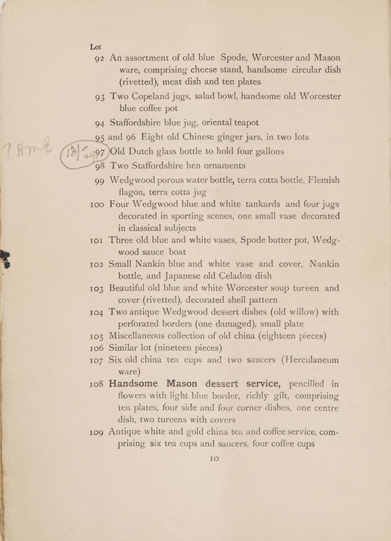 92 An assortment of old blue Spode, Worcester and Mason ware, comprising cheese stand, handsome circular dish (rivetted), meat dish and ten plates 93 Two Copeland jugs, salad bowl, handsome old Worcester blue coffee pot 94 Staffordshire blue jug, oriental teapot 97 Old Dutch glass bottle to hold four gallons 99 Wedgwood porous water bottle, terra cotta bottle, Flemish flagon, terra cotta jug 100 Four Wedgwood blue and white tankards and four jugs decorated in sporting scenes, one small vase decorated in classical subjects 101 Three old blue and white vases, Spode butter pot, Wedg- wood sauce boat 102 Small Nankin blue and white vase and cover, Nankin bottle, and Japanese old Celadon dish 103 Beautiful old blue and white Worcester soup tureen and cover (rivetted), decorated shell pattern 104 Two antique Wedgwood dessert dishes (old willow) with perforated borders (one damaged), small plate 105 Miscellaneous collection of old china (eighteen pieces) 106 Similar lot (nineteen pieces) 107 Six old china tea cups and two saucers (Herculaneum ware) 108 Handsome Mason dessert service, pencilled in flowers with light blue border, richly gilt, comprising ten plates, four side and four corner dishes, one centre dish, two tureens with covers 109 Antique white and gold china tea and coffee service, com- prising six tea cups and saucers, four coffee cups IO