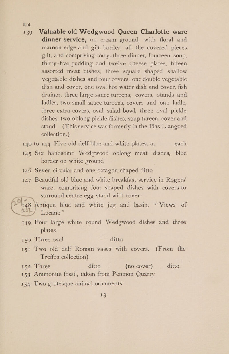 139 Valuable old Wedgwood Queen Charlotte ware dinner service, on cream ground, with floral and maroon edge and gilt border, all the covered pieces gilt, and comprising forty-three dinner, fourteen soup, thirty-five pudding and twelve cheese plates, fifteen assorted meat dishes, three square shaped shallow vegetable dishes and four covers, one double vegetable dish and cover, one oval hot water dish and cover, fish drainer, three large sauce tureens, covers, stands and ladles, two small sauce tureens, covers and one ladle, three extra covers, oval salad bowl, three oval pickle dishes, two oblong pickle dishes, soup tureen, cover and stand. (This service was formerly in the Plas Llangoed collection.) 140 to 144 Five old delf blue and white plates, at each 145 Six handsome Wedgwood oblong meat dishes, blue border on white ground 146 Seven circular and one octagon shaped ditto 147 Beautiful old blue and white breakfast service in Rogers’ ware, comprising four shaped dishes with covers to surround centre egg stand with cover oe, ol- 3 fy 148 ‘Antique blue and white jug and basin, ‘ Views of H/ Lucano” 149 Four large white round Wedgwood dishes and three plates 150 Three oval ditto 151 Two old delf Roman vases with covers. (From the Treffos collection) 152 Three ditto (no cover) ditto 153 Ammonite fossil, taken from Penmon Quarry 154 Two grotesque animal ornaments