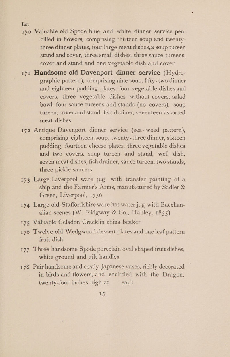 170 Valuable old Spode blue and white dinner service pen- cilled in flowers, comprising thirteen soup and twenty- three dinner plates, four large meat dishes, a soup tureen stand and cover, three small dishes, three sauce tureens, cover and stand and one vegetable dish and cover 171 Handsome old Davenport dinner service (Hydro- graphic pattern), comprising nine soup, fifty-two dinner and eighteen pudding plates, four vegetable dishes and covers, three vegetable dishes without covers, salad bowl, four sauce tureens and stands (no covers), soup tureen, cover and stand, fish drainer, seventeen assorted meat dishes 172 Antique Davenport dinner service (sea- weed pattern), comprising eighteen soup, twenty-three dinner, sixteen pudding, fourteen cheese plates, three vegetable dishes and two covers, soup tureen and stand, well dish, seven meat dishes, fish drainer, sauce tureen, two stands, three pickle saucers 173 Large Liverpool ware jug, with transfer painting of a ship and the Farmer’s Arms, manufactured by Sadler &amp; Green, Liverpool, 1756 174 Large old Staffordshire ware hot water jug with Bacchan- alian scenes (W. Ridgway &amp; Co., Hanley, 1835) 175 Valuable Celadon Cracklin china beaker 176 Twelve old Wedgwood dessert plates and one leaf pattern fruit dish 177 Three handsome Spode porcelain oval shaped fruit dishes, white ground and gilt handles 178 Pair handsome and costly Japanese vases, richly decorated in birds and flowers, and encircled with the Dragon, twenty-four inches high at each