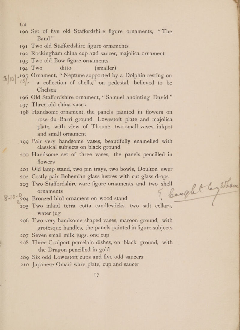 190 Set of five old Staffordshire figure ornaments, ‘“ The Band” 191 Two old Staffordshire figure ornaments 192 Rockingham china cup aud saucer, majolica ornament 193 Two old Bow figure ornaments 194 Two ditto (smaller) 195 Ornament, ‘‘ Neptune supported by a Dolphin resting on ‘ep ae >] a collection of shells,” on pedestal, believed to be Chelsea 196 Old Staffordshire ornament, “Samuel anointing David ” 197 Three old china vases 198 Handsome ornament, the panels painted in flowers on rose-du- Barri ground, Lowestoft plate and majolica plate, with view of Thoune, two small vases, inkpot and small ornament 199 Pair very handsome vases, beautifully enamelled with r classical subjects on black ground 200 Handsome set of three vases, the panels pencilled in flowers | 201 Old lamp stand, two pin trays, two bowls, Doulton ewer 202 Costly pair Bohemian glass lustres with cut glass drops 203 Two Staffordshire ware figure ornaments and two shell Ase ornaments gen ere ae 8 i fe 6) e ‘ i) BAL yy eas gle 204 Bronzed bird ornament on wood stand ge > ee eae be < : ‘: secs 205 Two inlaid terra cotta candlesticks, two salt cellars, water jug 206 Two very handsome shaped vases, maroon ground, with grotesque handles, the panels painted in figure subjects 207 Seven small milk jugs, one cup 208 Three Coalport porcelain dishes, on black ground, with the Dragon pencilled in gold 209 Six odd Lowestoft cups and five odd saucers 210 Japanese Omari ware plate, cup and saucer
