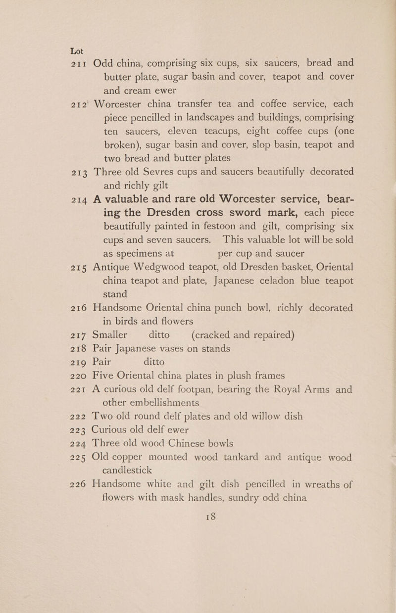 Ot 213 214 215 216 217 218 219 220 221 299 223 224 225 226 Odd china, comprising six cups, six saucers, bread and butter plate, sugar basin and cover, teapot and cover and cream ewer Worcester china transfer tea and coffee service, each piece pencilled in landscapes and buildings, comprising ten saucers, eleven teacups, eight coffee cups (one broken), sugar basin and cover, slop basin, teapot and two bread and butter plates Three old Sevres cups and saucers beautifully decorated and richly gilt A valuable and rare old Worcester service, bear- ing the Dresden cross sword mark, each piece beautifully painted in festoon and gilt, comprising six cups and seven saucers. This valuable lot will be sold as specimens at per cup and saucer Antique Wedgwood teapot, old Dresden basket, Oriental china teapot and plate, Japanese celadon blue teapot stand Handsome Oriental china punch bowl, richly decorated in birds and flowers Smaller ditto (cracked and repaired) Pair Japanese vases on stands Pair ditto Five Oriental china plates in plush frames A curious old delf footpan, bearing the Royal Arms and other embellishments Two old round delf plates and old willow dish Curious old delf ewer Three old wood Chinese bowls Old copper mounted wood tankard and antique wood candlestick Handsome white and gilt dish pencilled in wreaths of flowers with mask handles, sundry odd china