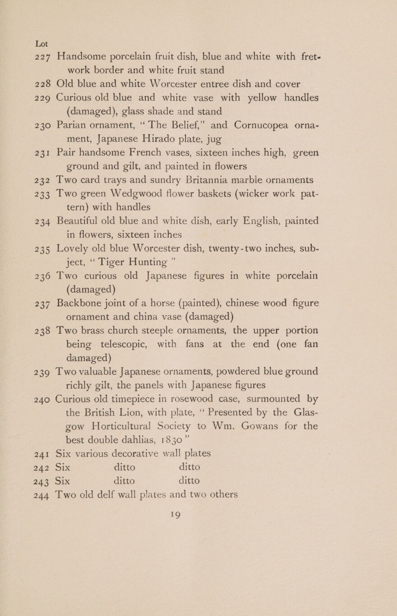 227 228 229 230 231 232 233 234 235 | 236 237 238 239 240 241 242 243 244 Handsome porcelain fruit dish, blue and white with fret- work border and white fruit stand Old blue and white Worcester entree dish and cover Curious old blue and white vase with yellow handles (damaged), glass shade and stand Parian ornament, “ The Belief,” and Cornucopea orna- ment, Japanese Hirado plate, jug Pair handsome French vases, sixteen inches high, green ground and gilt, and painted in flowers Two card trays and sundry Britannia marble ornaments Two green Wedgwood flower baskets (wicker work pat- tern) with handles Beautiful old blue and white dish, early English, painted in flowers, sixteen inches Lovely old blue Worcester dish, twenty-two inches, sub- ject, “Tiger Hunting ” Two curious old Japanese figures in white porcelain (damaged) | Backbone joint of a horse (painted), chinese wood figure ornament and china vase (damaged) Two brass church steeple ornaments, the upper portion being telescopic, with fans at the end (one fan damaged) Two valuable Japanese ornaments, powdered blue ground richly gilt, the panels with Japanese figures Curious old timepiece in rosewood case, surmounted by the British Lion, with plate, ‘““ Presented by the Glas- gow Horticultural Society to Wm. Gowans for the best double dahlias, 1830” Six various decorative wall plates Six ditto ditto 31x ditto ditto Two old delf wall plates and two others