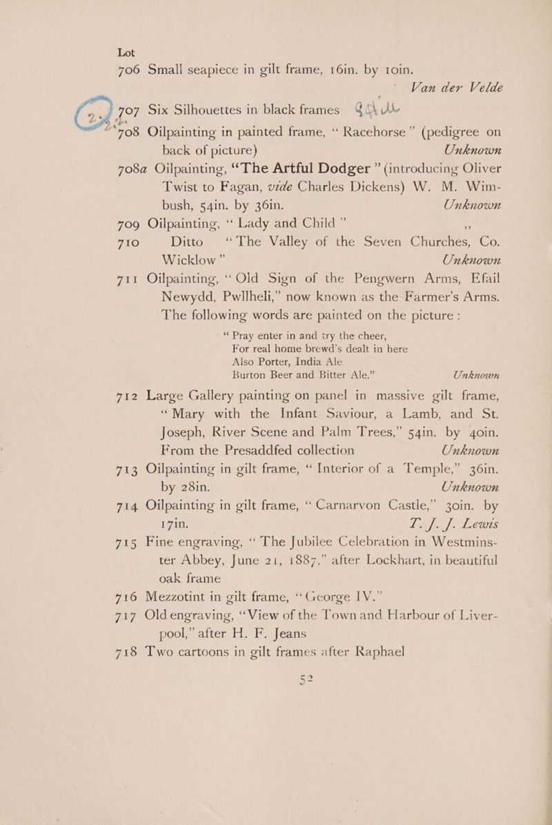 706 Small seapiece in gilt frame, 16in. by 1oin, Van der Velde f, : ; 707 Six Silhouettes in black frames Gah Kb gern 708 Oilpainting in painted frame, ‘‘ Racehorse” (pedigree on back of picture) Unknown 708a Oilpainting, “The Artful Dodger ” (introducing Oliver Twist to Fagan, vede Charles Dickens) W. M. Wim- = bush, 54in. by 361n. Unknown 709 Oilpainting, ‘“‘ Lady and Child ” 710 Ditto Lhe Valley of the Seven Churcnes, Co: Wicklow ” Onknown 711 Ojilpainting, ‘* Old Sign of the Pengwern Arms, Efail Newydd, Pwllheli,” now known as the Farmer’s Arms. The following words are painted on the picture : ‘“‘ Pray enter in and iry the cheer, For real home brewd’s dealt in here Also Porter, India Ale Burton Beer and Bitter Ale.” Unknown 712 Large Gallery painting on panel in massive gilt frame, “Mary with the Infant Saviour, a Lamb, and St. Joseph, River Scene and Palm Trees,” 54in. by 4oin. From the Presaddfed collection Unknown 713 Oilpainting in gilt frame, “ Interior of a Temple,” 36in. by 281n. Unknown 714 Oilpainting in gilt frame, “ Carnarvon Castle,” 30in. by 1710. We Ay ae 117 X3 715 Fine engraving, ‘“ The Jubilee Celebration in Westmins- ter Abbey, June 21, 1887,” after Lockhart, in beautiful oak frame 716 Mezzotint in gilt frame, ‘George IV.” 717 Old engraving, ‘View of the Town and Harbour of Liver- pool,” after H. F. Jeans 718 Two cartoons in gilt frames after Raphael >