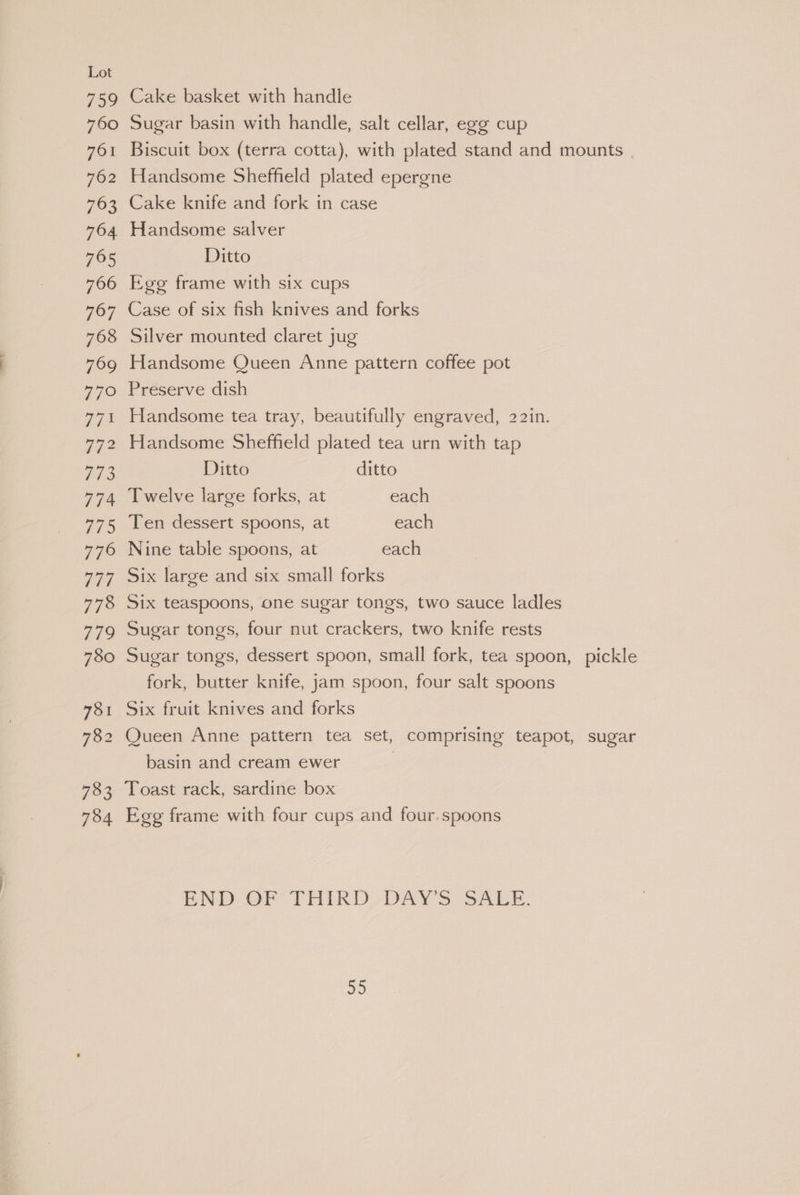 Cake basket with handle Sugar basin with handle, salt cellar, egg cup Biscuit box (terra cotta), with plated stand and mounts | Handsome Sheffield plated epergne Cake knife and fork in case Handsome salver Ditto Ege frame with six cups Case of six fish knives and forks Silver mounted claret jug Handsome Queen Anne pattern coffee pot Preserve dish Handsome tea tray, beautifully engraved, 22I1n. Handsome Sheffield plated tea urn with tap Ditto ditto Twelve large forks, at each Ten dessert spoons, at each Nine table spoons, at each Six large and six small forks _ Six teaspoons, one sugar tongs, two sauce ladles Sugar tongs, four nut crackers, two knife rests Sugar tongs, dessert spoon, small fork, tea spoon, pickle fork, butter knife, jam spoon, four salt spoons Six fruit knives and forks Queen Anne pattern tea set, comprising teapot, sugar basin and cream ewer | Toast rack, sardine box Egg frame with four cups and four.spoons END OF THIRD DAY'S SALE.