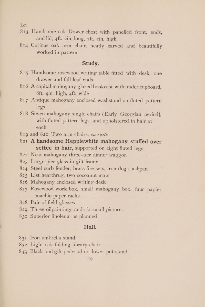 813 814 S15 816 817 818 Handsome oak Dower chest with panelled front, ends, and lid, 4ft. 2in. long, 2ft. 2in. high Curious oak arm chair, neatly carved and_ beautifully worked in pattern Study. Handsome rosewood writing table fitted with desk, one drawer and fall leaf ends A capital mahogany glazed bookcase with under cupboard, 8ft. gin. high, 4ft. wide Antique mahogany enclosed washstand on fluted pattern legs Seven mahogany single chairs (Early Georgian period), with fluted pattern legs, and upholstered in hair at each $21 A handsome Hepplewhite mahogany stuffed over settee in hair, supported on eight fluted legs Neat mahogany three-tier dinner waggon Large pier glass in gilt frame Steel curb fender, brass fire sets, iron dogs, ashpan List hearthrug, two cocoanut mats Mahogany enclosed writing desk Rosewood work box, small mahogany box, four papier machie paper racks Pair of field glasses Three oilpaintings and six small pictures Superior linoleum as planned Hall. Iron umbrella stand Light oak folding library chair Black and gilt pedestal or ower pot stand a