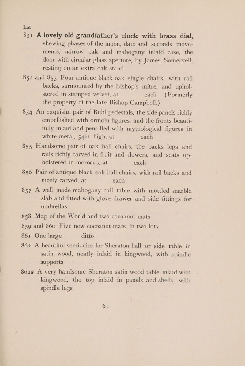 851 A lovely old grandfather’s clock with brass dial, shewing phases of the moon, date and seconds move- ments, narrow oak and mahogany inlaid case, the door with circular glass aperture, by James Somervell, resting on an extra oak stand 852 and 853 Four antique black oak single chairs, with rail backs, surmounted by the Bishop’s mitre, and uphol- stered in stamped velvet, at each. (Formerly the property of the late Bishop Campbell.) 854 An exquisite pair of Buhl pedestals, the side panels richly embellished with ormolu figures, and the fronts beauti- fully inlaid and pencilled with mythological figures in white metal, 54in. high, at each 855 Handsome pair of oak hall chairs, the backs legs and rails richly carved in fruit and flowers, and seats up- holstered in morocco, at each 856 Pair of antique black oak hall chairs, with rail backs and nicely carved, at each 857 A well-made mahogany hall table with mottled marble slab and fitted with glove drawer and side fittings for umbrellas | 858 Map of the World and two cocoanut mats 859 and 860 Five new cocoanut mats, in two lots 861 One large ditto 862 A beautiful semi-circular Sheraton hall or side table in satin wood, neatly inlaid in kingwood, with spindle supports 862a@ A very handsome Sheraton satin wood table, inlaid with kingwood, the top inlaid in panels and shells, with spindle legs
