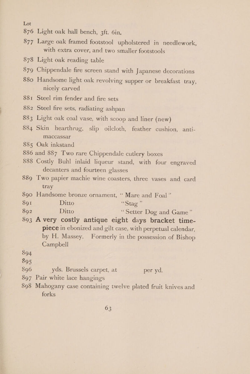 876 877 878 879 880 838i 882 88 3 884 885 Light oak hall bench, 3ft. 6in. Large oak framed footstool upholstered in needlework, with extra cover, and two smaller footstools Light oak reading table Chippendale fire screen stand with Japanese decorations Handsome light oak revolving supper or breakfast tray, nicely carved Steel rim fender and fire sets Steel fire sets, radiating ashpan Light oak coal vase, with scoop and liner (new) Skin hearthrug, slip oilcloth, feather cushion, anti- maccassar Oak inkstand 888 889 890 8gI 892 593 394 895 896 897 898 Costly Buhl inlaid liqueur stand, with four engraved decanters and fourteen glasses Two papier machie wine coasters, three vases and card tray Handsome bronze ornament, ‘‘ Mare and Foal” Ditto ee 2 ee Ditto ‘Setter Dog and Game” A very costly antique eight days bracket time- piece in ebonized and gilt case, with perpetual calendar, by H. Massey. Formerly in the possession of Bishop Campbell yds. Brussels carpet, at per yd. Pair white lace hangings Mahogany case containing twelve plated fruit knives and forks
