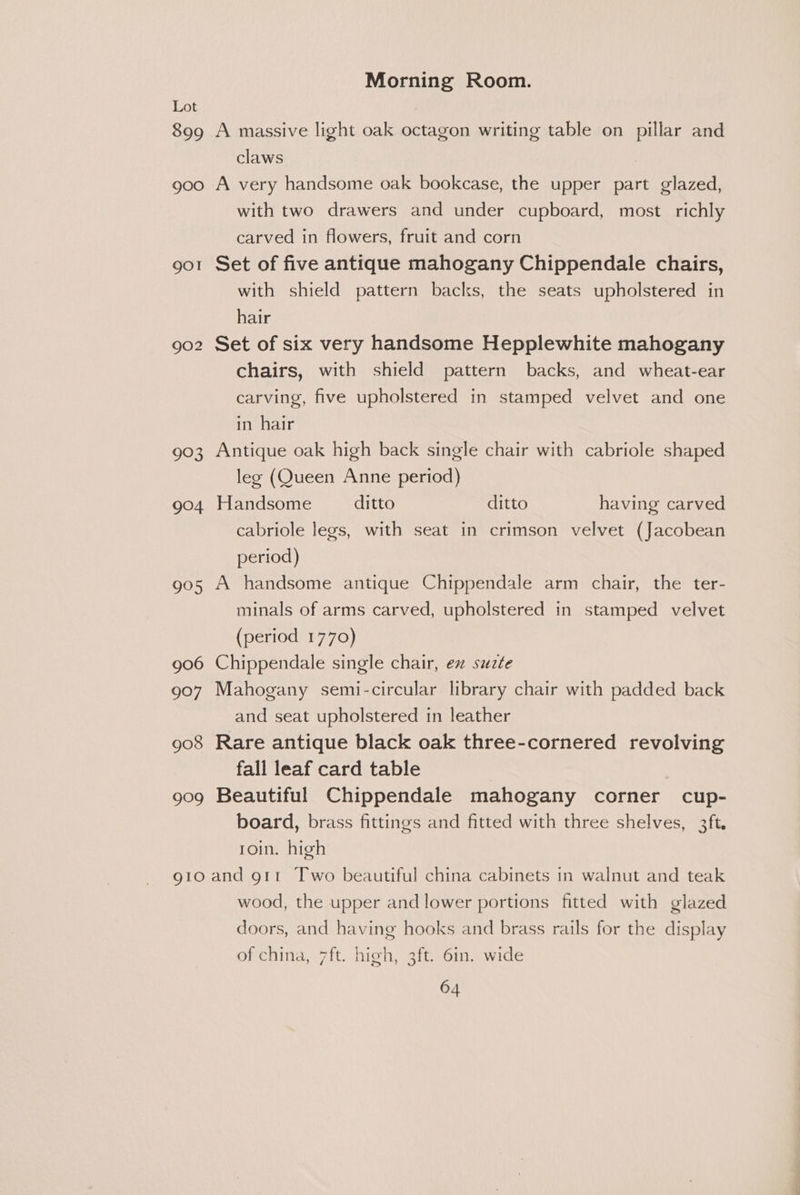 899 A massive light oak octagon writing table on pillar and claws | goo A very handsome oak bookcase, the upper part glazed, with two drawers and under cupboard, most richly carved in flowers, fruit and corn 901 Set of five antique mahogany Chippendale chairs, with shield pattern backs, the seats upholstered in hair 902 Set of six very handsome Hepplewhite mahogany chairs, with shield pattern backs, and wheat-ear carving, five upholstered in stamped velvet and one in hair 903 Antique oak high back single chair with cabriole shaped leg (Queen Anne period) 904 Handsome ditto ditto having carved cabriole legs, with seat in crimson velvet (Jacobean period) 905 A handsome antique Chippendale arm chair, the ter- minals of arms carved, upholstered in stamped velvet (period 1770) 906 Chippendale single chair, ex suzte 907 Mahogany semi-circular library chair with padded back and seat upholstered in leather 908 Rare antique black oak three-cornered revolving fall leaf card table 909 Beautiful Chippendale mahogany corner cup- board, brass fittings and fitted with three shelves, 3ft. roin. high gto and g11 Two beautiful china cabinets in walnut and teak wood, the upper and lower portions fitted with glazed doors, and having hooks and brass rails for the display of china, 7ft. high, 3ft. 6in. wide