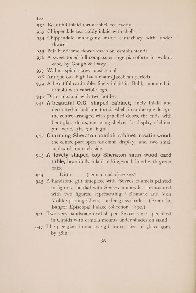 932 933 934 935 936 937 938 939 940 Beautiful inlaid tortoiseshell tea caddy Chippendale tea caddy inlaid with shells — Chippendale mahogany music canterbury with under drawer Pair handsome flower vases on ormolu stands A sweet toned full compass cottage pianoforte in walnut case, by Gough &amp; Davy Walnut spiral screw music stool Antique oak high back chair (Jacobean period) A beautiful card table, finely inlaid in Buhl, mounted in ormolu with cabriole legs Ditto inkstand with two bottles 942 943 944 945 946 947 decorated in buhl and tortoiseshell, in arabesque design, the centre arranged with panelled doors, the ends with bent glass doors, enclosing shelves for display of china, 7ft. wide, 3ft. gin. high Charming Sheraton boudoir cabinet in satin wood, the centre part open for china display, and two small cupboards on each side A lovely shaped top Sheraton satin wood card table, beautifully inlaid in kingwood, lined with green baize Ditto (semi-circular) ex suzte in figures, the dial with Sevres numerals, surmounted with two figures, representing ‘Bismark and Von Moltke playing Chess,” under glass shade. (From the Bangor Episcopal Palace collection, 1890.) Two very handsome oval shaped Sevres vases, pencilled in Cupids with ormolu mounts under shades on stand The pier glass in massive gilt frame, size of glass 5oin. by 38in.
