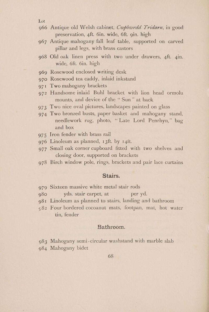 966 967 968 969 970 971 972 Vie 974 975 976 977 978 979 980 gst 082 wa 983 934 Antique old Welsh cabinet, Cwpbwrdd Tridarn, in good preservation, 4ft. 6in. wide, 6ft. gin. high Antique mahogany fall leaf table, supported on carved pillar and legs, with brass castors Old oak linen press with two under drawers, 4ft. qin. wide, 6ft. 6in. high Rosewood enclosed writing desk Rosewood tea caddy, inlaid inkstand Two mahogany brackets Handsome inlaid Buhl bracket with lion head ormolu mounts, and device of the ‘‘ Sun” at back Two nice oval pictures, landscapes painted on glass Two bronzed busts, paper basket and mahogany stand, needlework rug, photo, ‘“ Late Lord Penrhyn,” bag and box Iron fender with brass rail Linoleum as planned, 13ft. by raft. Small oak corner cupboard fitted with two shelves and closing door, supported on brackets Birch window pole, rings, brackets and pair lace curtains Stairs. Sixteen massive white metal stair rods _ yds. stair carpet, at per yd. Linoleum as planned to stairs, landing and bathroom Four bordered cocoanut mats, footpan, mat, hot water tin, fender Bathroom. Mahogany semi-circular washstand with marble slab Mahogany bidet 68 2 gi