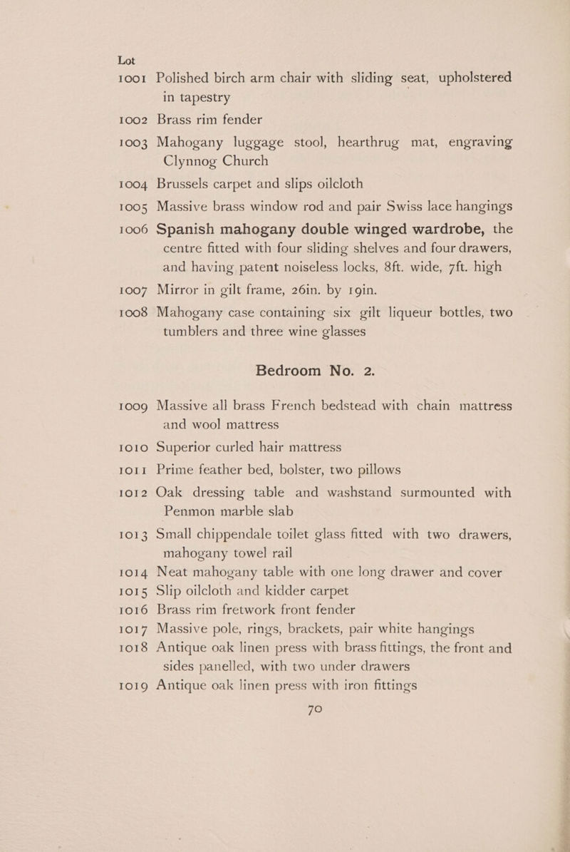 IOOI 1002 1003 1004 1005 1006 1007 1008 1009 IOIO IOI! 1O12 1013 1014 IOI5 1O16 1017 1018 IOIQ Polished birch arm chair with sliding seat, upholstered in tapestry Brass rim fender Mahogany luggage stool, hearthrug mat, engraving Clynnog Church Brussels carpet and slips oilcloth Massive brass window rod and pair Swiss lace hangings Spanish mahogany double winged wardrobe, the centre fitted with four sliding shelves and four drawers, and having patent noiseless locks, 8ft. wide, 7ft. high Mirror in gilt frame, 26in. by rgin. Mahogany case containing six gilt liqueur bottles, two tumblers and three wine glasses Bedroom No. 2. Massive all brass French bedstead with chain mattress and wool mattress Superior curled hair mattress Prime feather bed, bolster, two pillows Oak dressing table and washstand surmounted with Penmon marble slab Small chippendale toilet glass fitted with two drawers, mahogany towel rail Neat mahogany table with one long drawer and cover Slip oilcloth and kidder carpet Brass rim fretwork front fender Massive pole, rings, brackets, pair white hangings Antique oak linen press with brass fittings, the front and sides panelled, with two under drawers Antique oak linen press with iron fittings 70 SH ns: