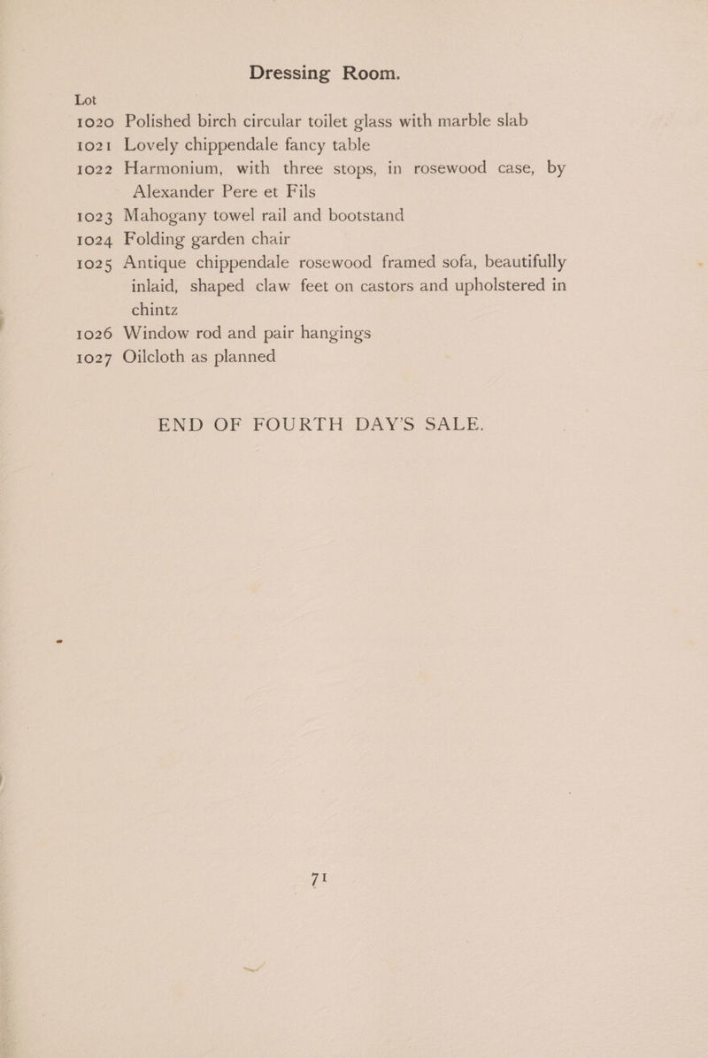 1020 1021 1022 1023 1024 1025 1026 1027 Dressing Room. Polished birch circular toilet glass with marble slab Lovely chippendale fancy table Harmonium, with three stops, in rosewood case, by Alexander Pere et Fils Mahogany towel rail and bootstand Folding garden chair Antique chippendale rosewood framed sofa, beautifully inlaid, shaped claw feet on castors and upholstered in chintz Window rod and pair hangings Oilcloth as planned END OF FOURTH DAYS SALE.