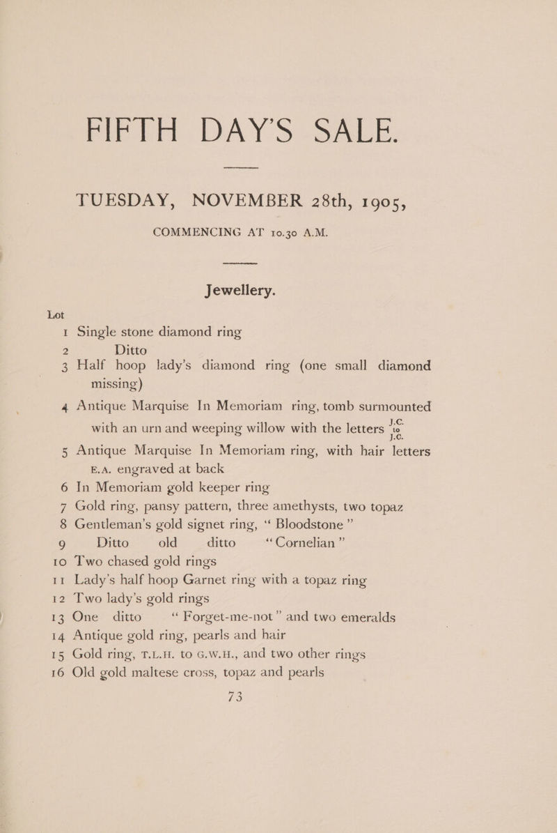 firidt DAYS -SALE. TUESDAY, NOVEMBER 28th, 1905, COMMENCING AT 10.30 A.M. Jewellery. Lot 1 Single stone diamond ring 2 Ditto | 3 Half hoop lady’s diamond ring (one small diamond missing) 4 Antique Marquise In Memoriam ring, tomb surmounted ‘ ° . ° sc. with an urn and weeping willow with the letters 8 5 Antique Marquise In Memoriam ring, with hair letters E.A. engraved at back 6 In Memoriam gold keeper ring 7 Gold ring, pansy pattern, three amethysts, two topaz 8 Gentleman’s gold signet ring, ‘‘ Bloodstone ” 9 Ditto old ditto “ Cornelian ” 10 T'wo chased gold rings 11 Lady’s half hoop Garnet ring with a topaz ring 12 Two lady’s gold rings 13 One ditto ‘“ Porget-me-not ” and two emeralds 14 Antique gold ring, pearls and hair 15 Gold ring, T.L.H. to G.w.H., and two other rings 16 Old gold maltese cross, topaz and pearls es