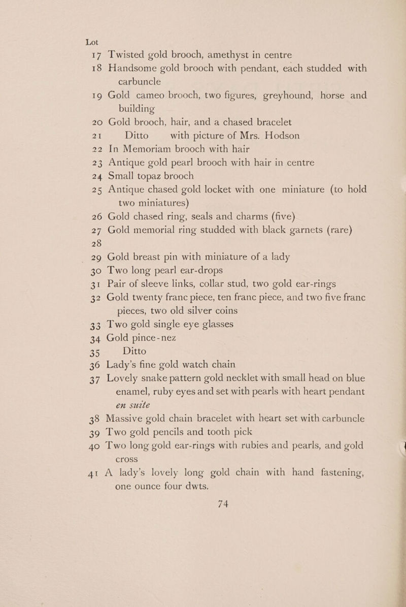 24 22 30 AT Twisted gold brooch, amethyst in centre Handsome gold brooch with pendant, each studded with carbuncle | Gold cameo brooch, two figures, greyhound, horse and building Gold brooch, hair, and a chased bracelet Ditto with picture of Mrs. Hodson In Memoriam brooch with hair Antique gold pearl brooch with hair in centre Small topaz brooch Antique chased gold locket with one miniature (to hold two miniatures) Gold chased ring, seals and charms (five) Gold memorial ring studded with black garnets (rare) Gold breast pin with miniature of a lady Two long pearl ear-drops Pair of sleeve links, collar stud, two gold ear-rings Gold twenty franc piece, ten franc piece, and two five franc pieces, two old silver coins Two gold single eye glasses Gold pince-nez Ditto Lady’s fine gold watch chain Lovely snake pattern gold necklet with small head on blue enamel, ruby eyes and set with pearls with heart pendant en surte Massive gold chain bracelet with heart set with carbuncle Two gold pencils and tooth pick Two long gold ear-rings with rubies and pearls, and gold cross A lady’s lovely long gold chain with hand fastening, one ounce four dwts.
