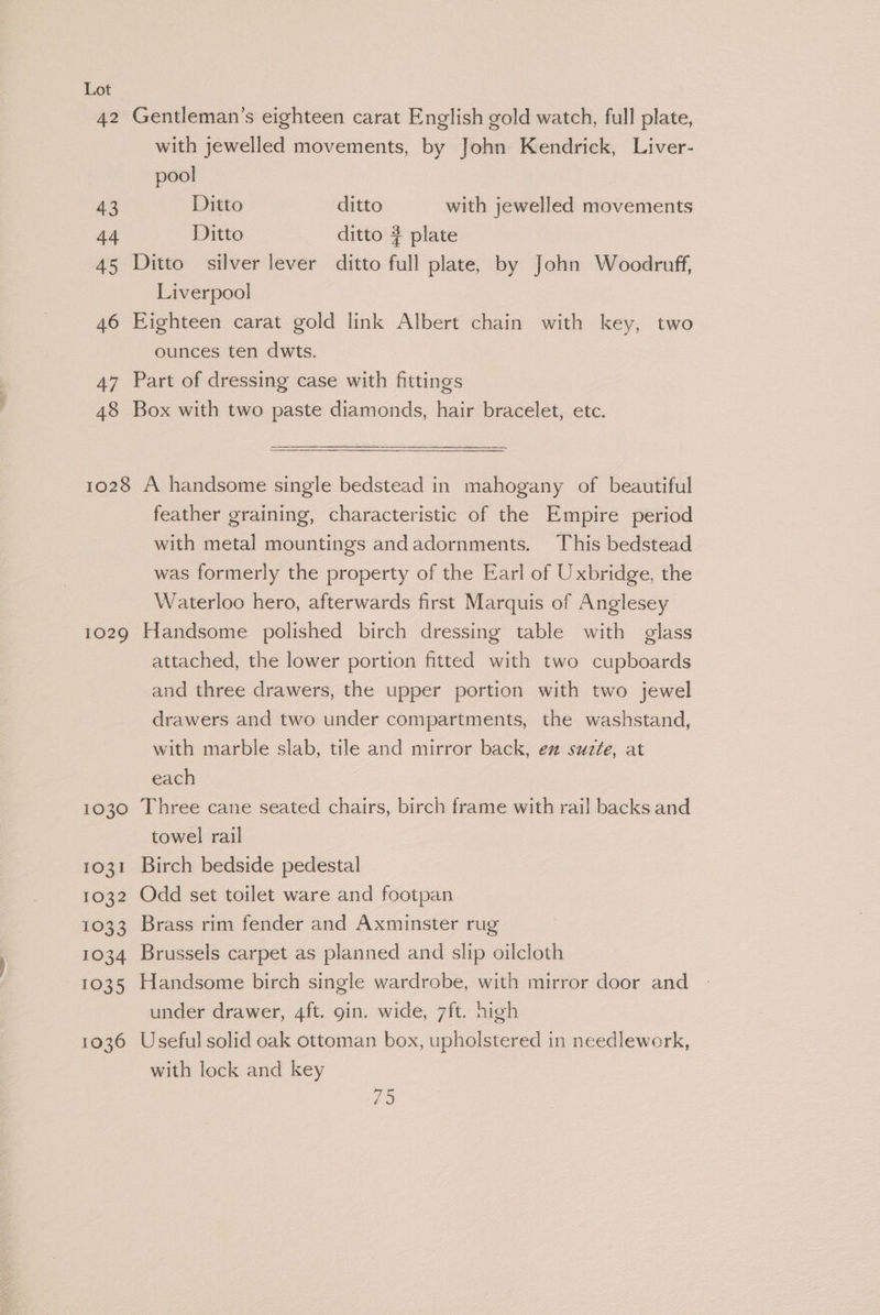 47 48 with jewelled movements, by John Kendrick, Liver- pool Ditto ditto with jewelled movements Ditto ditto # plate Liverpool ounces ten dwts. Part of dressing case with fittings Box with two paste diamonds, hair bracelet, etc. 1029 1030 1031 1032 1033 1034 1035 1036 feather graining, characteristic of the Empire period with metal mountings andadornments. This bedstead was formerly the property of the Earl of Uxbridge, the Waterloo hero, afterwards first Marquis of Anglesey Handsome polished birch dressing table with glass attached, the lower portion fitted with two cupboards and three drawers, the upper portion with two jewel drawers and two under compartments, the washstand, with marble slab, tile and mirror back, ez suzfe, at each Three cane seated chairs, birch frame with rail backs and towel rail Birch bedside pedestal Odd set toilet ware and footpan Brass rim fender and Axminster rug Brussels carpet as planned and slip oilcloth Handsome birch single wardrobe, with mirror door and under drawer, 4ft. gin. wide, 7ft. high Useful solid oak ottoman box, upholstered in needlework, with lock and key es: